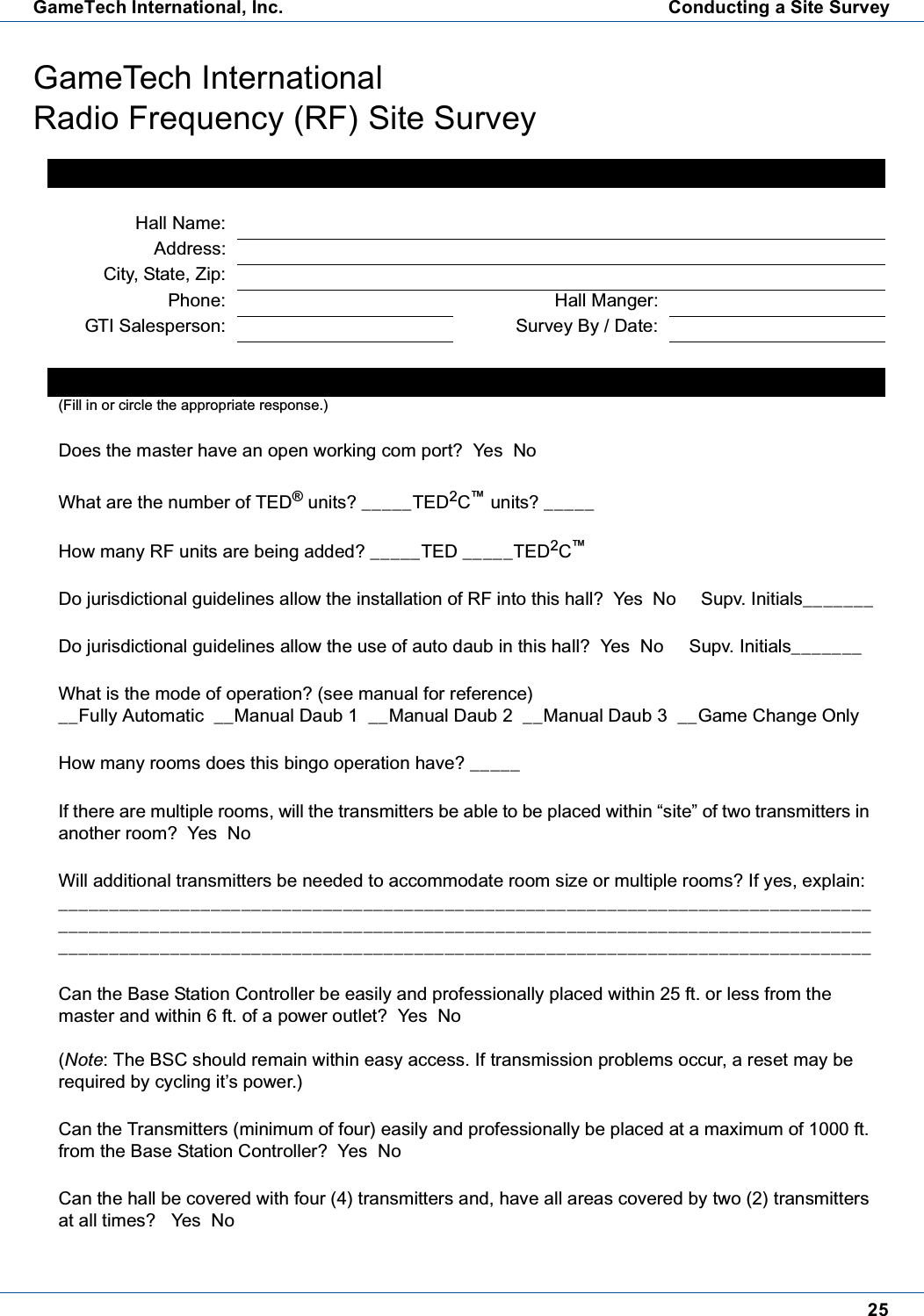 25GameTech International, Inc. Conducting a Site SurveyGameTech InternationalRadio Frequency (RF) Site SurveyHall InformationHall Name:Address:City, State, Zip:Phone: Hall Manger:GTI Salesperson: Survey By / Date:Survey Information:(Fill in or circle the appropriate response.)Does the master have an open working com port? Yes NoWhat are the number of TED&reg;units? _____TED2C&trade;units? _____How many RF units are being added? _____TED _____TED2C&trade;Do jurisdictional guidelines allow the installation of RF into this hall? Yes No Supv. Initials_______Do jurisdictional guidelines allow the use of auto daub in this hall? Yes No Supv. Initials_______What is the mode of operation? (see manual for reference)__Fully Automatic __Manual Daub 1 __Manual Daub 2 __Manual Daub 3 __Game Change OnlyHow many rooms does this bingo operation have? _____Iftherearemultiplerooms,willthetransmittersbeabletobeplacedwithin&ldquo;site&rdquo;oftwotransmittersinanother room? Yes NoWill additional transmitters be needed to accommodate room size or multiple rooms? If yes, explain:________________________________________________________________________________________________________________________________________________________________________________________________________________________________________________Can the Base Station Controller be easily and professionally placed within 25 ft. or less from themaster and within 6 ft. of a power outlet? Yes No(Note: The BSC should remain within easy access. If transmission problems occur, a reset may berequired by cycling it&rsquo;s power.)Can the Transmitters (minimum of four) easily and professionally be placed at a maximum of 1000 ft.from the Base Station Controller? Yes NoCan the hall be covered with four (4) transmitters and, have all areas covered by two (2) transmittersat all times? Yes No
