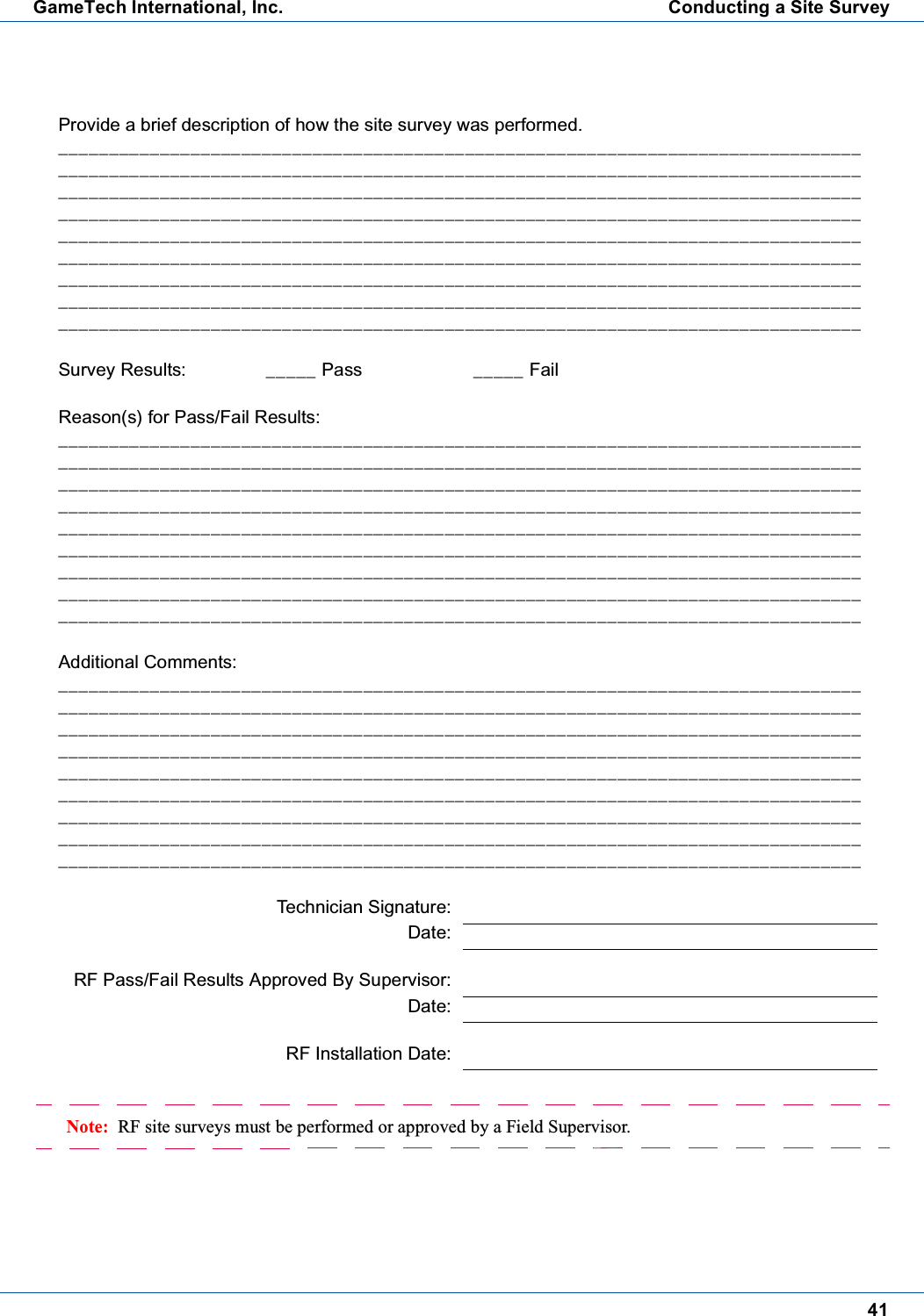41GameTech International, Inc. Conducting a Site SurveyNote: RF site surveys must be performed or approved by a Field Supervisor.Provide a brief description of how the site survey was performed._______________________________________________________________________________________________________________________________________________________________________________________________________________________________________________________________________________________________________________________________________________________________________________________________________________________________________________________________________________________________________________________________________________________________________________________________________________________________________________________________________________________________________________________________________Survey Results: _____ Pass _____ FailReason(s) for Pass/Fail Results:_______________________________________________________________________________________________________________________________________________________________________________________________________________________________________________________________________________________________________________________________________________________________________________________________________________________________________________________________________________________________________________________________________________________________________________________________________________________________________________________________________________________________________________________________________Additional Comments:_______________________________________________________________________________________________________________________________________________________________________________________________________________________________________________________________________________________________________________________________________________________________________________________________________________________________________________________________________________________________________________________________________________________________________________________________________________________________________________________________________________________________________________________________________Technician Signature:Date:RF Pass/Fail Results Approved By Supervisor:Date:RF Installation Date: