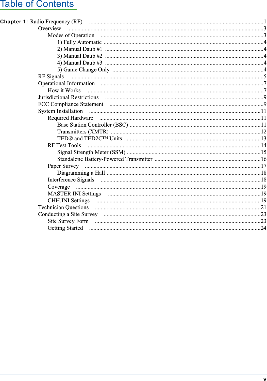 Table of ContentsvChapter 1: Radio Frequency (RF) ........................................................................................................................1Overview .......................................................................................................................................3Modes of Operation ................................................................................................................31) Fully Automatic ..............................................................................................................42) Manual Daub #1 .............................................................................................................43) Manual Daub #2 .............................................................................................................44) Manual Daub #3 .............................................................................................................45) Game Change Only ........................................................................................................4RF Signals .....................................................................................................................................5Operational Information ................................................................................................................7How it Works .........................................................................................................................7Jurisdictional Restrictions .............................................................................................................9FCC Compliance Statement ..........................................................................................................9System Installation ......................................................................................................................11Required Hardware ...............................................................................................................11Base Station Controller (BSC) ..........................................................................................11Transmitters (XMTR) .......................................................................................................12TED&reg; and TED2C&trade; Units ..............................................................................................13RF Test Tools .......................................................................................................................14Signal Strength Meter (SSM) ............................................................................................15Standalone Battery-Powered Transmitter .........................................................................16Paper Survey .........................................................................................................................17Diagramming a Hall ..........................................................................................................18Interference Signals ..............................................................................................................18Coverage ...............................................................................................................................19MASTER.INI Settings .........................................................................................................19CHH.INI Settings .................................................................................................................19Technician Questions ..................................................................................................................21Conducting a Site Survey ............................................................................................................23Site Survey Form ..................................................................................................................23Getting Started ......................................................................................................................24