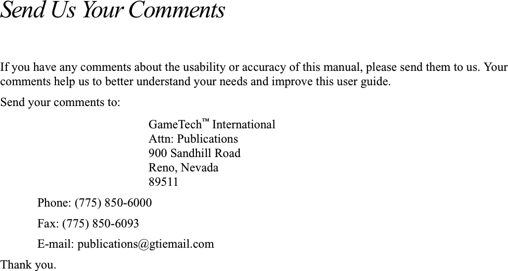 Send Us Your CommentsIf you have any comments about the usability or accuracy of this manual, please send them to us. Yourcomments help us to better understand your needs and improve this user guide.Send your comments to:GameTech&trade;InternationalAttn: Publications900 Sandhill RoadReno, Nevada89511Phone: (775) 850-6000Fax: (775) 850-6093E-mail: publications@gtiemail.comThank you.