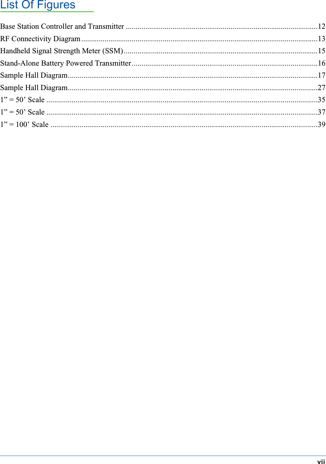 List Of FiguresviiBase Station Controller and Transmitter ...................................................................................................12RF Connectivity Diagram ..........................................................................................................................13Handheld Signal Strength Meter (SSM)....................................................................................................15Stand-Alone Battery Powered Transmitter................................................................................................16Sample Hall Diagram.................................................................................................................................17Sample Hall Diagram.................................................................................................................................271&rdquo; = 50&rsquo; Scale ............................................................................................................................................351&rdquo; = 50&rsquo; Scale ............................................................................................................................................371&rdquo; = 100&rsquo; Scale ..........................................................................................................................................39