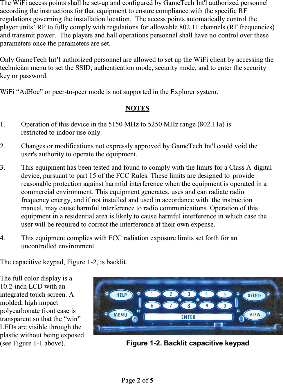 Page 2of 5The WiFi access points shall be set-up and configured by GameTech Int'l authorized personnel according the instructions for that equipment to ensure compliance with the specific RF regulations governing the installation location.  The access points automatically control the player units&rsquo; RF to fully comply with regulations for allowable 802.11 channels (RF frequencies) and transmit power.  The players and hall operations personnel shall have no control over these parameters once the parameters are set.Only GameTech Int&rsquo;l authorized personnel are allowed to set up the WiFi client by accessing the technician menu to set the SSID, authentication mode, security mode, and to enter the security key or password.WiFi &ldquo;AdHoc&rdquo; or peer-to-peer mode is not supported in the Explorer system.NOTES1. Operation of this device in the 5150 MHz to 5250 MHz range (802.11a) is restricted to indoor use only.2. Changes or modifications not expressly approved by GameTech Int'l could void the user's authority to operate the equipment.3. This equipment has been tested and found to comply with the limits for a Class A  digital device, pursuant to part 15 of the FCC Rules. These limits are designed to  provide reasonable protection against harmful interference when the equipment is operated in a commercial environment. This equipment generates, uses and can radiate radio frequency energy, and if not installed and used in accordance with  the instruction manual, may cause harmful interference to radio communications. Operation of this equipment in a residential area is likely to cause harmful interference in which case the user will be required to correct the interference at their own expense.4. This equipment complies with FCC radiation exposure limits set forth for an uncontrolled environment.The capacitive keypad, Figure 1-2, is backlit.The full color display is a 10.2-inch LCD with an integrated touch screen. A molded, high impact polycarbonate front case is transparent so that the &ldquo;win&rdquo; LEDs are visible through theplastic without being exposed (see Figure 1-1 above).                               Figure 1-2. Backlit capacitive keypad