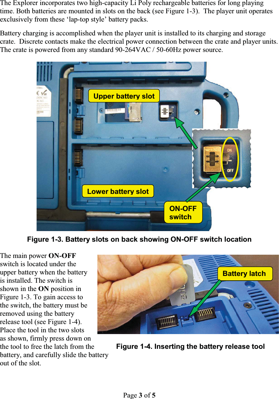 Page 3of 5Battery latchThe Explorer incorporates two high-capacity Li Poly rechargeable batteries for long playing time. Both batteries are mounted in slots on the back (see Figure 1-3). The player unit operates exclusively from these &lsquo;lap-top style&rsquo; battery packs.  Battery charging is accomplished when the player unit is installed to its charging and storage crate.  Discrete contacts make the electrical power connection between the crate and player units.  The crate is powered from any standard 90-264VAC / 50-60Hz power source.Figure 1-3. Battery slots on back showing ON-OFF switch locationThe main power ON-OFF switch is located under the upper battery when the battery is installed. The switch is shown in the ON position in Figure 1-3. To gain access to the switch, the battery must be removed using the battery release tool (see Figure 1-4). Place the tool in the two slots as shown, firmly press down onthe tool to free the latch from the Figure 1-4. Inserting the battery release toolbattery, and carefully slide the batteryout of the slot.Lower battery slotON-OFFswitchUpper batteryslot