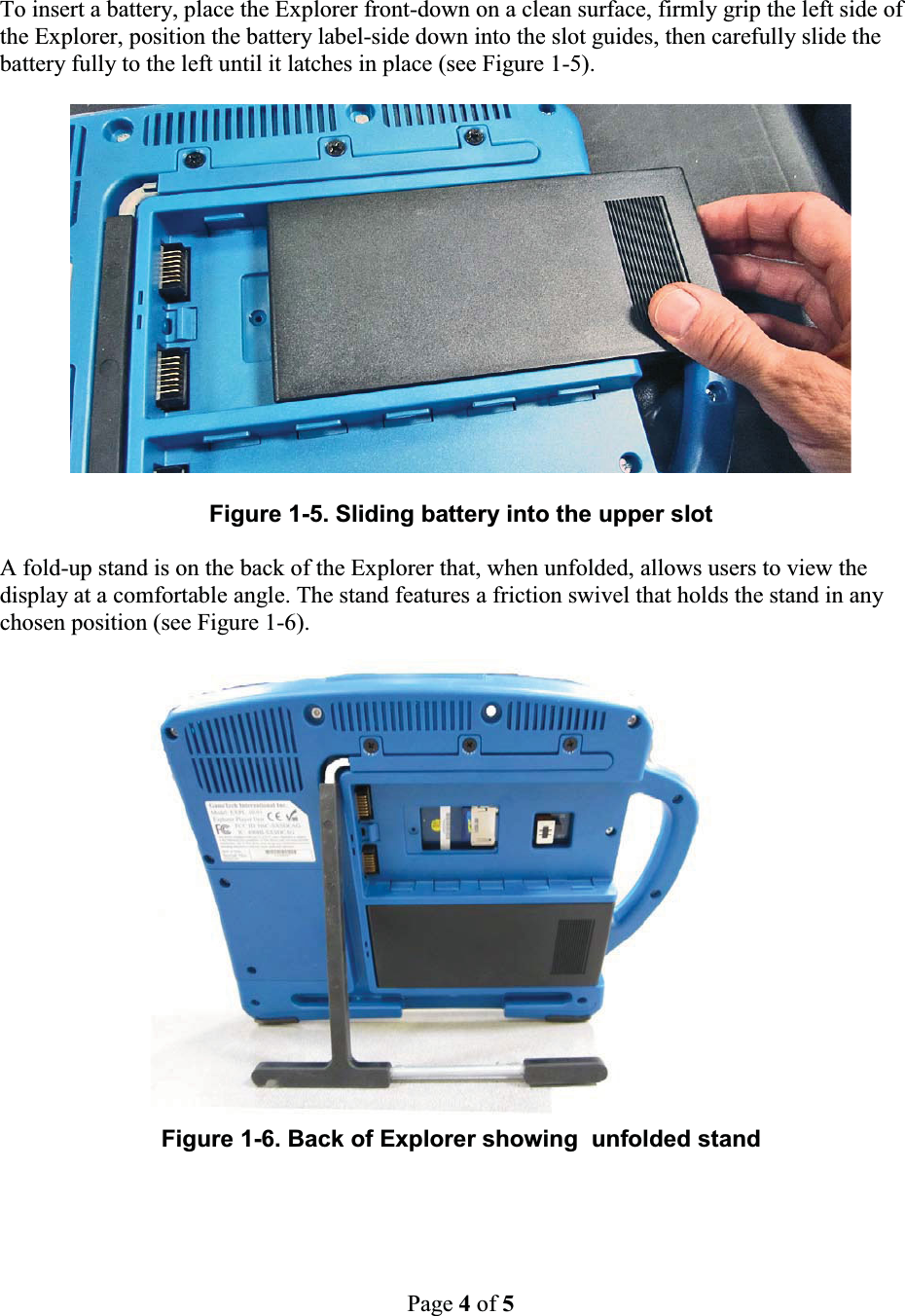 Page 4of 5To insert a battery, place the Explorer front-down on a clean surface, firmly grip the left side ofthe Explorer, position the battery label-side down into the slot guides, then carefully slide the battery fully to the left until it latches in place (see Figure 1-5).Figure 1-5. Sliding battery into the upper slotA fold-up stand is on the back of the Explorer that, when unfolded, allows users to view the display at a comfortable angle. The stand features a friction swivel that holds the stand in any chosen position (see Figure 1-6).Figure 1-6. Back of Explorer showing  unfolded stand