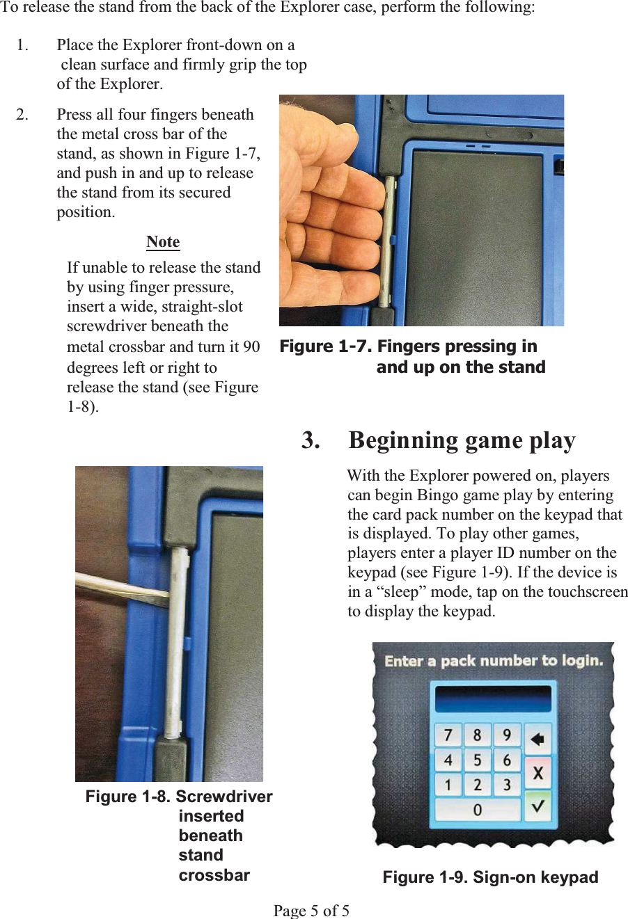 WĂ        To release the stand from the back of the Explorer case, perform the following: 1. Place the Explorer front-down on a    clean surface and firmly grip the top    of the Explorer.   2.  Press all four fingers beneath   the metal cross bar of the   stand, as shown in Figure 1-7,   and push in and up to release   the stand from its secured  position. Note  If unable to release the stand   by using finger pressure,   insert a wide, straight-slot  screwdriver beneath the   metal crossbar and turn it 90  )LJXUH)LQJHUVSUHVVLQJLQdegrees left or right to  DQGXSRQWKHVWDQGrelease the stand (see Figure  1-8). 3. Beginning game playWith the Explorer powered on, players can begin Bingo game play by entering the card pack number on the keypad that is displayed. To play other games, players enter a player ID number on the keypad (see Figure 1-9). If the device is in a &ldquo;sleep&rdquo; mode, tap on the touchscreen to display the keypad. Figure 1-8. Screwdriver            inserted                   beneath             stand            crossbar  Figure 1-9. Sign-on keypadPage 5 of 5