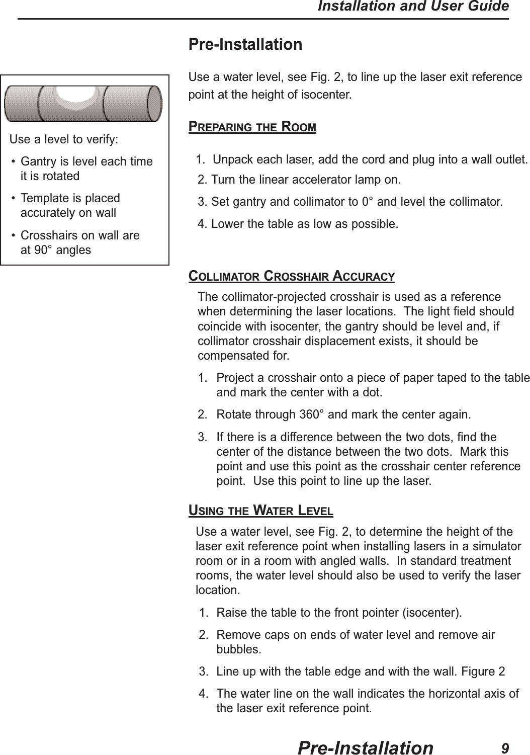 Pre-InstallationUse a water level, see Fig. 2, to line up the laser exit referencepoint at the height of isocenter.PREPARING THE ROOM1. Unpack each laser, add the cord and plug into a wall outlet.2. Turn the linear accelerator lamp on.3. Set gantry and collimator to 0° and level the collimator.4. Lower the table as low as possible.COLLIMATOR CROSSHAIR ACCURACYThe collimator-projected crosshair is used as a referencewhen determining the laser locations. The light field shouldcoincide with isocenter, the gantry should be level and, ifcollimator crosshair displacement exists, it should becompensated for.1. Project a crosshair onto a piece of paper taped to the tableand mark the center with a dot.2. Rotate through 360° and mark the center again.3. If there is a difference between the two dots, find thecenter of the distance between the two dots. Mark thispoint and use this point as the crosshair center referencepoint. Use this point to line up the laser.USING THE WATER LEVELUse a water level, see Fig. 2, to determine the height of thelaser exit reference point when installing lasers in a simulatorroom or in a room with angled walls. In standard treatmentrooms, the water level should also be used to verify the laserlocation.1. Raise the table to the front pointer (isocenter).2. Remove caps on ends of water level and remove airbubbles.3. Line up with the table edge and with the wall. Figure 24. The water line on the wall indicates the horizontal axis ofthe laser exit reference point.Use a level to verify:• Gantry is level each time it is rotated• Template is placedaccurately on wall• Crosshairs on wall are at 90° anglesPre-InstallationInstallation and User Guide9