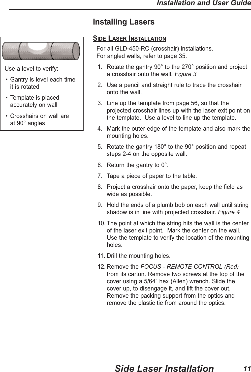 Installing LasersSIDE LASER INSTALLATIONFor all GLD-450-RC (crosshair) installations. For angled walls, refer to page 35.1. Rotate the gantry 90° to the 270° position and projecta crosshair onto the wall. Figure 32. Use a pencil and straight rule to trace the crosshaironto the wall.3. Line up the template from page 56, so that theprojected crosshair lines up with the laser exit point onthe template. Use a level to line up the template.4. Mark the outer edge of the template and also mark themounting holes.5. Rotate the gantry 180° to the 90° position and repeatsteps 2-4 on the opposite wall.6. Return the gantry to 0°.7. Tape a piece of paper to the table.8. Project a crosshair onto the paper, keep the field aswide as possible.9. Hold the ends of a plumb bob on each wall until stringshadow is in line with projected crosshair.Figure 410. The point at which the string hits the wall is the centerof the laser exit point. Mark the center on the wall.Use the template to verify the location of the mountingholes.11. Drill the mounting holes.12. Remove the FOCUS - REMOTE CONTROL (Red)from its carton. Remove two screws at the top of thecover using a 5/64” hex (Allen) wrench. Slide thecover up, to disengage it, and lift the cover out.Remove the packing support from the optics andremove the plastic tie from around the optics.Use a level to verify:• Gantry is level each time it is rotated• Template is placedaccurately on wall• Crosshairs on wall are at 90° anglesSide Laser InstallationInstallation and User Guide11
