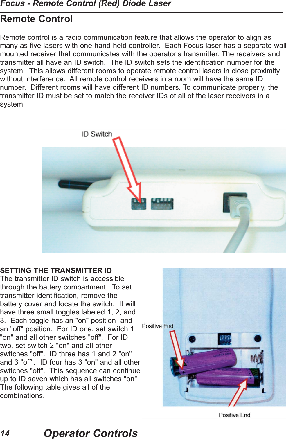 Remote ControlRemote control is a radio communication feature that allows the operator to align asmany as five lasers with one hand-held controller. Each Focus laser has a separate wallmounted receiver that communicates with the operator's transmitter. The receivers andtransmitter all have an ID switch. The ID switch sets the identification number for thesystem. This allows different rooms to operate remote control lasers in close proximitywithout interference. All remote control receivers in a room will have the same IDnumber. Different rooms will have different ID numbers. To communicate properly, thetransmitter ID must be set to match the receiver IDs of all of the laser receivers in asystem.SETTING THE TRANSMITTER IDThe transmitter ID switch is accessiblethrough the battery compartment. To settransmitter identification, remove thebattery cover and locate the switch. It willhave three small toggles labeled 1, 2, and3. Each toggle has an "on" position andan "off" position. For ID one, set switch 1"on" and all other switches "off". For IDtwo, set switch 2 "on" and all otherswitches "off". ID three has 1 and 2 "on"and 3 "off". ID four has 3 "on" and all otherswitches "off". This sequence can continueup to ID seven which has all switches "on".The following table gives all of thecombinations.Operator ControlsFocus - Remote Control (Red) Diode Laser14