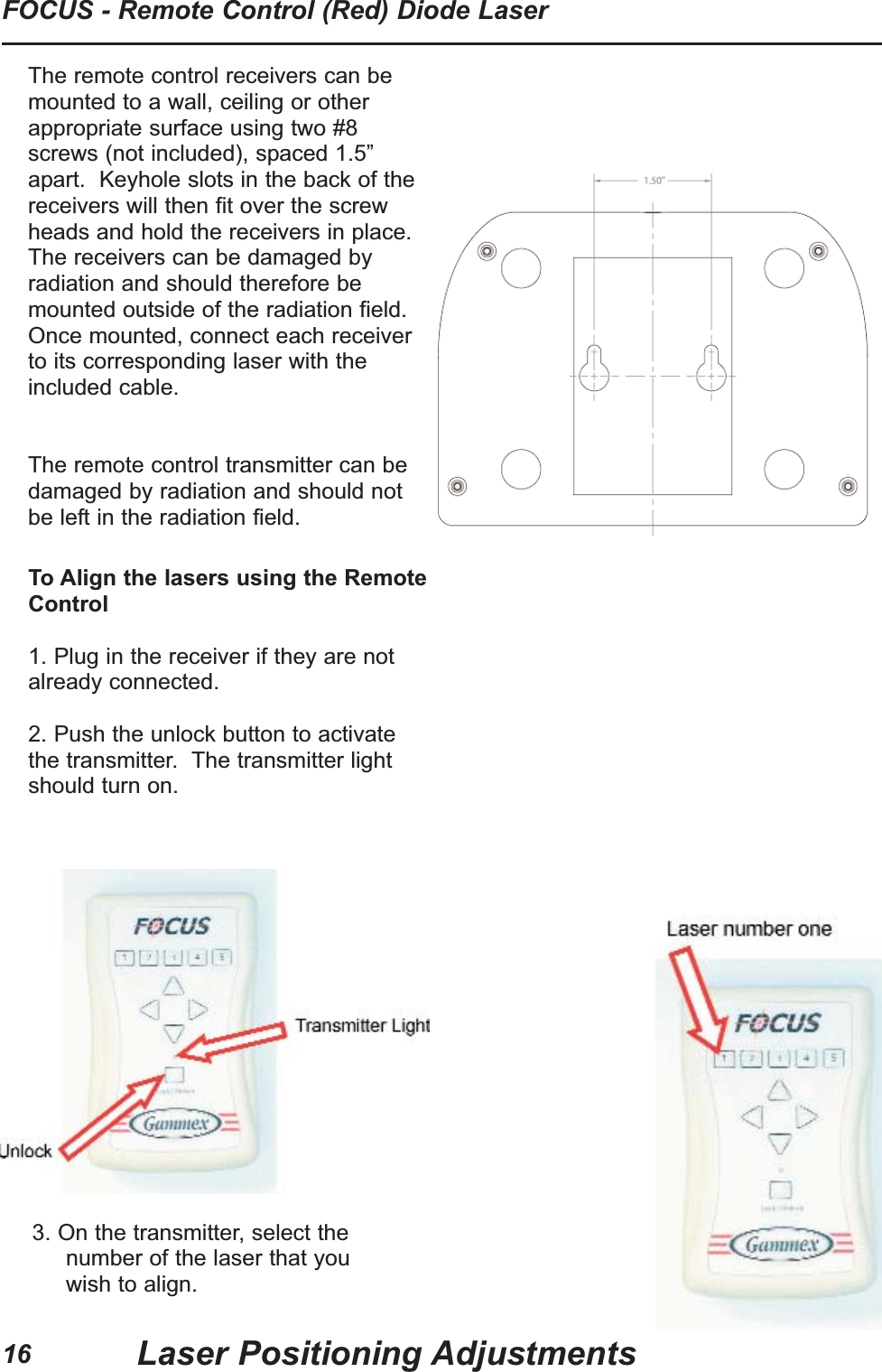 16FOCUS - Remote Control (Red) Diode LaserLaser Positioning AdjustmentsTo Align the lasers using the RemoteControl1. Plug in the receiver if they are notalready connected.2. Push the unlock button to activatethe transmitter. The transmitter lightshould turn on.3. On the transmitter, select thenumber of the laser that youwish to align.The remote control receivers can bemounted to a wall, ceiling or otherappropriate surface using two #8screws (not included), spaced 1.5”apart. Keyhole slots in the back of thereceivers will then fit over the screwheads and hold the receivers in place.The receivers can be damaged byradiation and should therefore bemounted outside of the radiation field.Once mounted, connect each receiverto its corresponding laser with theincluded cable. The remote control transmitter can bedamaged by radiation and should notbe left in the radiation field.