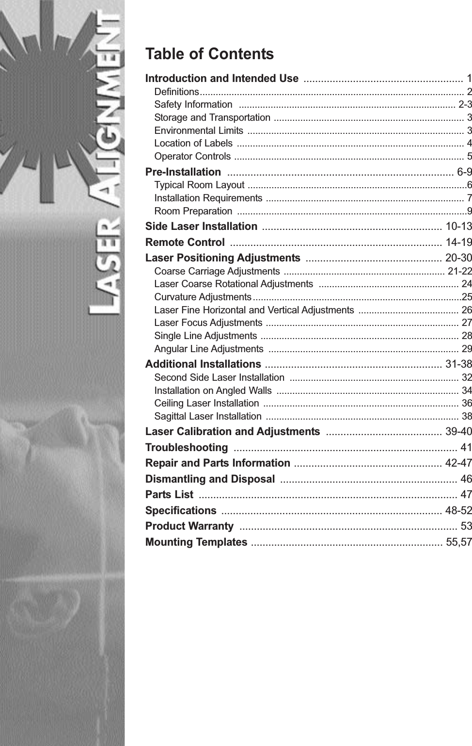 Table of ContentsIntroduction and Intended Use ....................................................... 1Definitions.................................................................................................... 2Safety Information .................................................................................. 2-3Storage and Transportation ........................................................................ 3Environmental Limits .................................................................................. 3Location of Labels ...................................................................................... 4Operator Controls ....................................................................................... 5Pre-Installation .............................................................................. 6-9Typical Room Layout ...................................................................................6Installation Requirements ........................................................................... 7Room Preparation .......................................................................................9Side Laser Installation .............................................................. 10-13Remote Control ......................................................................... 14-19Laser Positioning Adjustments ............................................... 20-30Coarse Carriage Adjustments ............................................................. 21-22Laser Coarse Rotational Adjustments ..................................................... 24Curvature Adjustments...............................................................................25Laser Fine Horizontal and Vertical Adjustments ...................................... 26Laser Focus Adjustments ......................................................................... 27Single Line Adjustments ........................................................................... 28Angular Line Adjustments ........................................................................ 29Additional Installations ............................................................. 31-38Second Side Laser Installation ................................................................ 32Installation on Angled Walls ..................................................................... 34Ceiling Laser Installation .......................................................................... 36Sagittal Laser Installation ......................................................................... 38Laser Calibration and Adjustments ........................................ 39-40Troubleshooting ............................................................................. 41Repair and Parts Information ................................................... 42-47Dismantling and Disposal ............................................................. 46Parts List ......................................................................................... 47Specifications ............................................................................ 48-52Product Warranty ........................................................................... 53Mounting Templates .................................................................. 55,57
