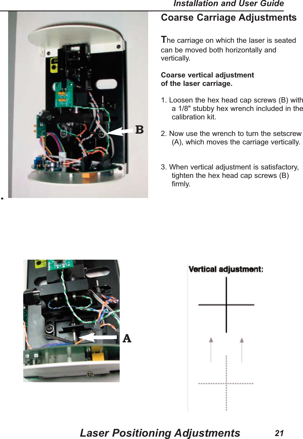 Coarse Carriage AdjustmentsThe carriage on which the laser is seatedcan be moved both horizontally andvertically.Coarse vertical adjustmentof the laser carriage.1. Loosen the hex head cap screws (B) witha 1/8" stubby hex wrench included in thecalibration kit.2. Now use the wrench to turn the setscrew(A), which moves the carriage vertically. 3. When vertical adjustment is satisfactory,tighten the hex head cap screws (B)firmly.Laser Positioning AdjustmentsInstallation and User Guide21BA