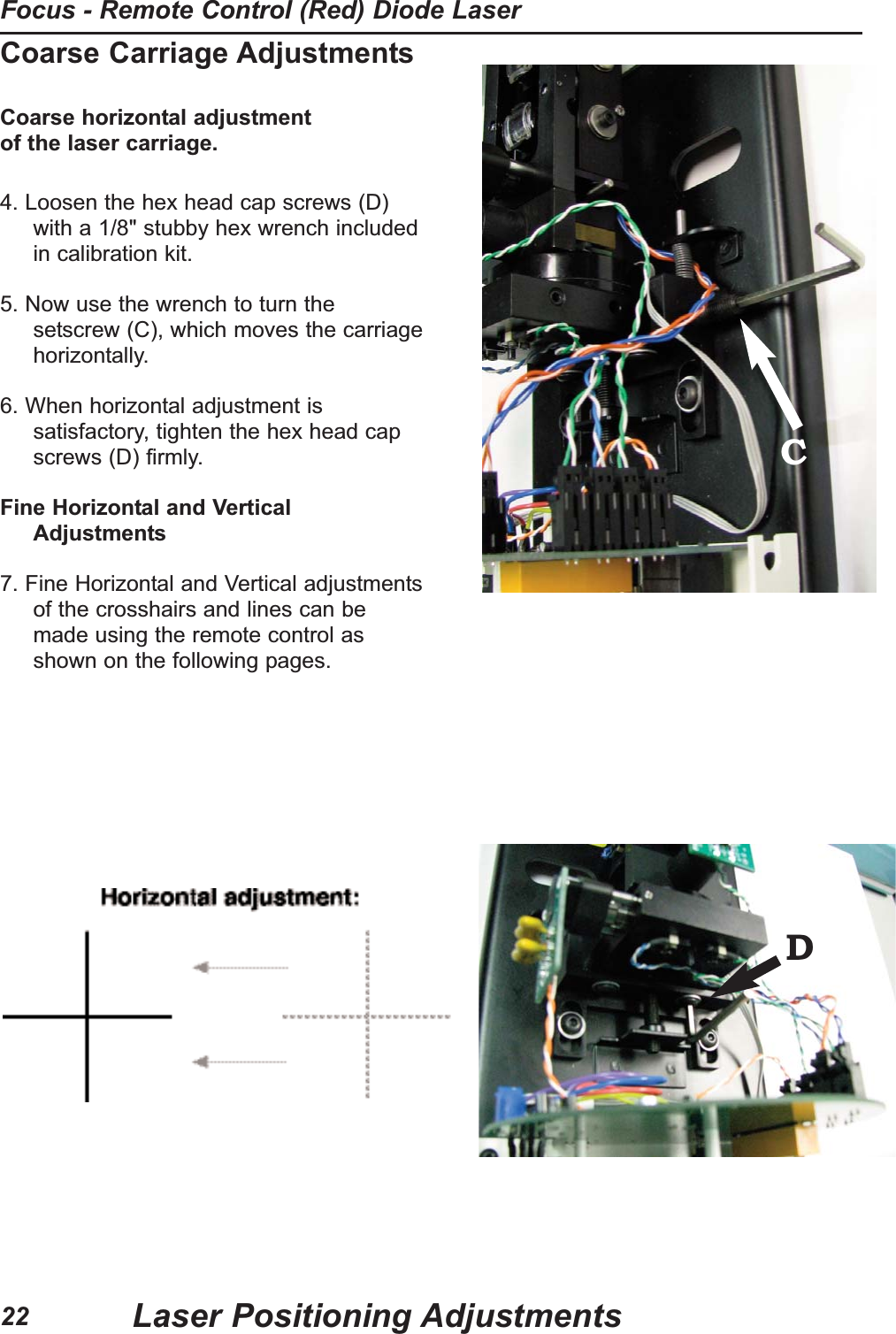 Coarse Carriage AdjustmentsCoarse horizontal adjustment of the laser carriage.4. Loosen the hex head cap screws (D)with a 1/8" stubby hex wrench includedin calibration kit. 5. Now use the wrench to turn thesetscrew (C), which moves the carriagehorizontally.6. When horizontal adjustment issatisfactory, tighten the hex head capscrews (D) firmly.Fine Horizontal and VerticalAdjustments7. Fine Horizontal and Vertical adjustmentsof the crosshairs and lines can bemade using the remote control asshown on the following pages.CDLaser Positioning AdjustmentsFocus - Remote Control (Red) Diode Laser22
