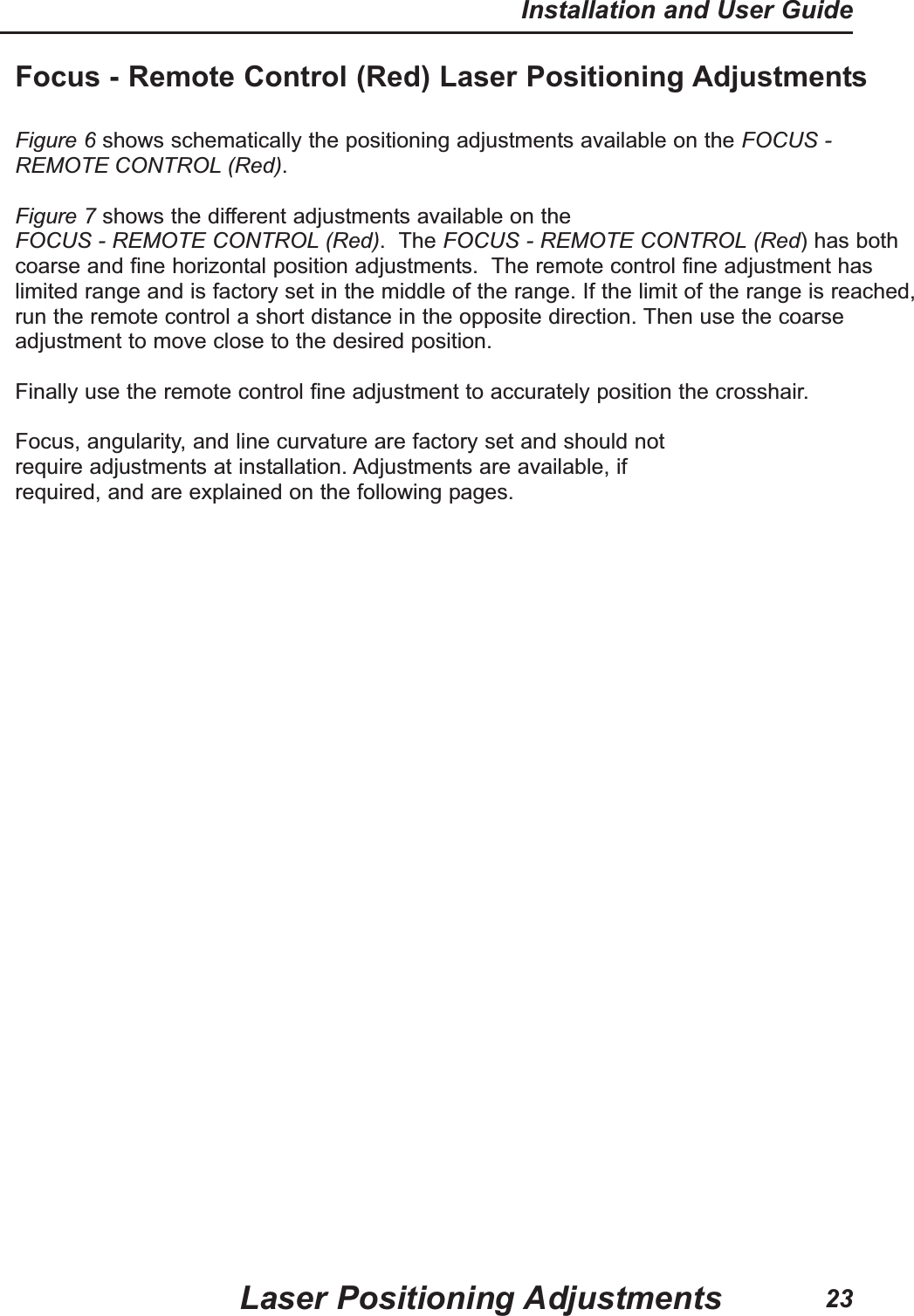 Focus - Remote Control (Red) Laser Positioning AdjustmentsFigure 6 shows schematically the positioning adjustments available on the FOCUS -REMOTE CONTROL (Red).Figure 7 shows the different adjustments available on theFOCUS - REMOTE CONTROL (Red). The FOCUS - REMOTE CONTROL (Red) has bothcoarse and fine horizontal position adjustments. The remote control fine adjustment haslimited range and is factory set in the middle of the range. If the limit of the range is reached,run the remote control a short distance in the opposite direction. Then use the coarseadjustment to move close to the desired position. Finally use the remote control fine adjustment to accurately position the crosshair.Focus, angularity, and line curvature are factory set and should notrequire adjustments at installation. Adjustments are available, ifrequired, and are explained on the following pages.Laser Positioning AdjustmentsInstallation and User Guide23