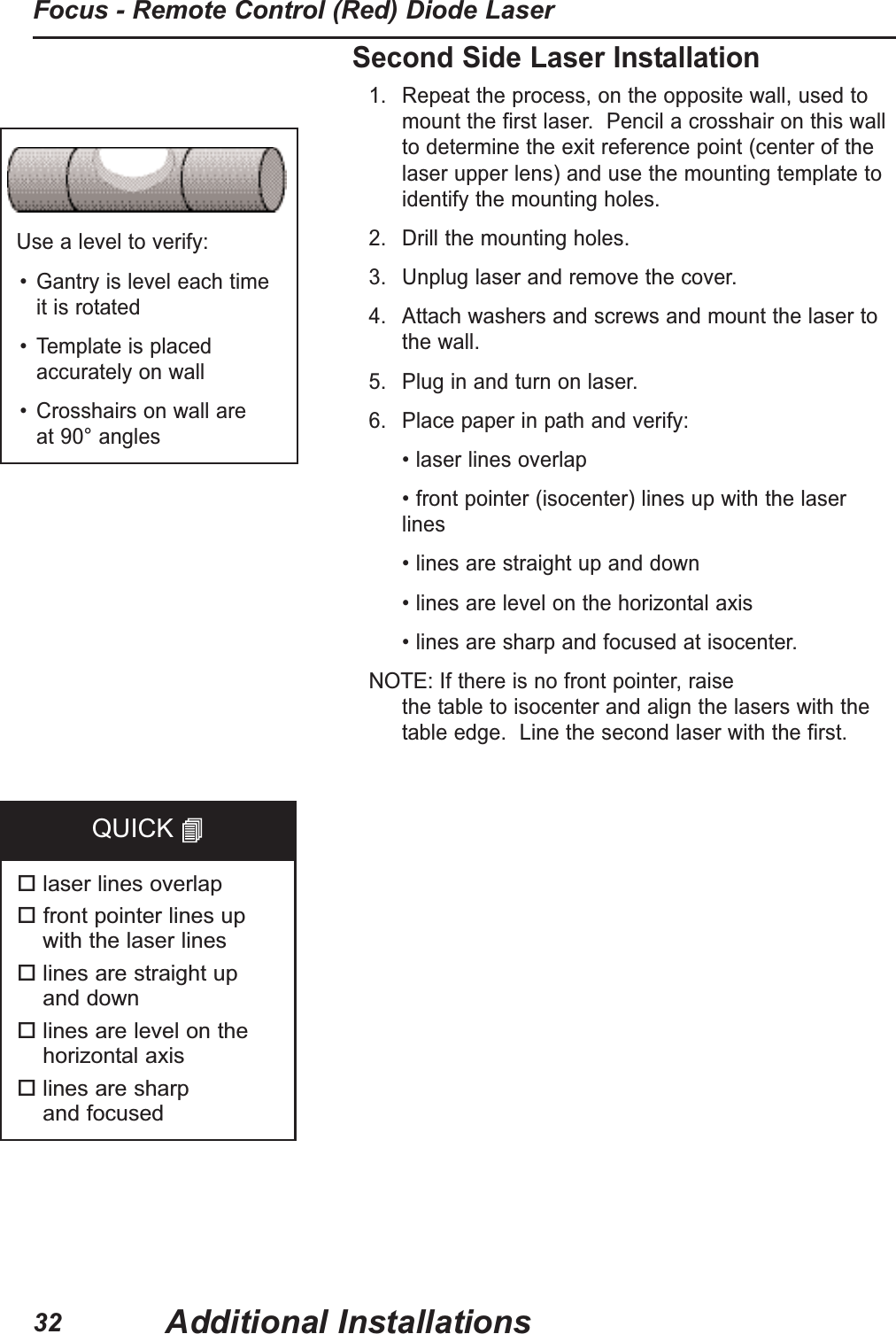 Second Side Laser Installation1. Repeat the process, on the opposite wall, used tomount the first laser. Pencil a crosshair on this wallto determine the exit reference point (center of thelaser upper lens) and use the mounting template toidentify the mounting holes.2. Drill the mounting holes.3. Unplug laser and remove the cover.4. Attach washers and screws and mount the laser tothe wall.5. Plug in and turn on laser.6. Place paper in path and verify:• laser lines overlap• front pointer (isocenter) lines up with the laserlines• lines are straight up and down• lines are level on the horizontal axis• lines are sharp and focused at isocenter. NOTE:If there is no front pointer, raise the table to isocenter and align the lasers with thetable edge. Line the second laser with the first. Use a level to verify:• Gantry is level each time it is rotated• Template is placedaccurately on wall• Crosshairs on wall are at 90° angleslaser lines overlapfront pointer lines up with the laser lineslines are straight up and downlines are level on thehorizontal axislines are sharp and focusedQUICK Additional InstallationsFocus - Remote Control (Red) Diode Laser32