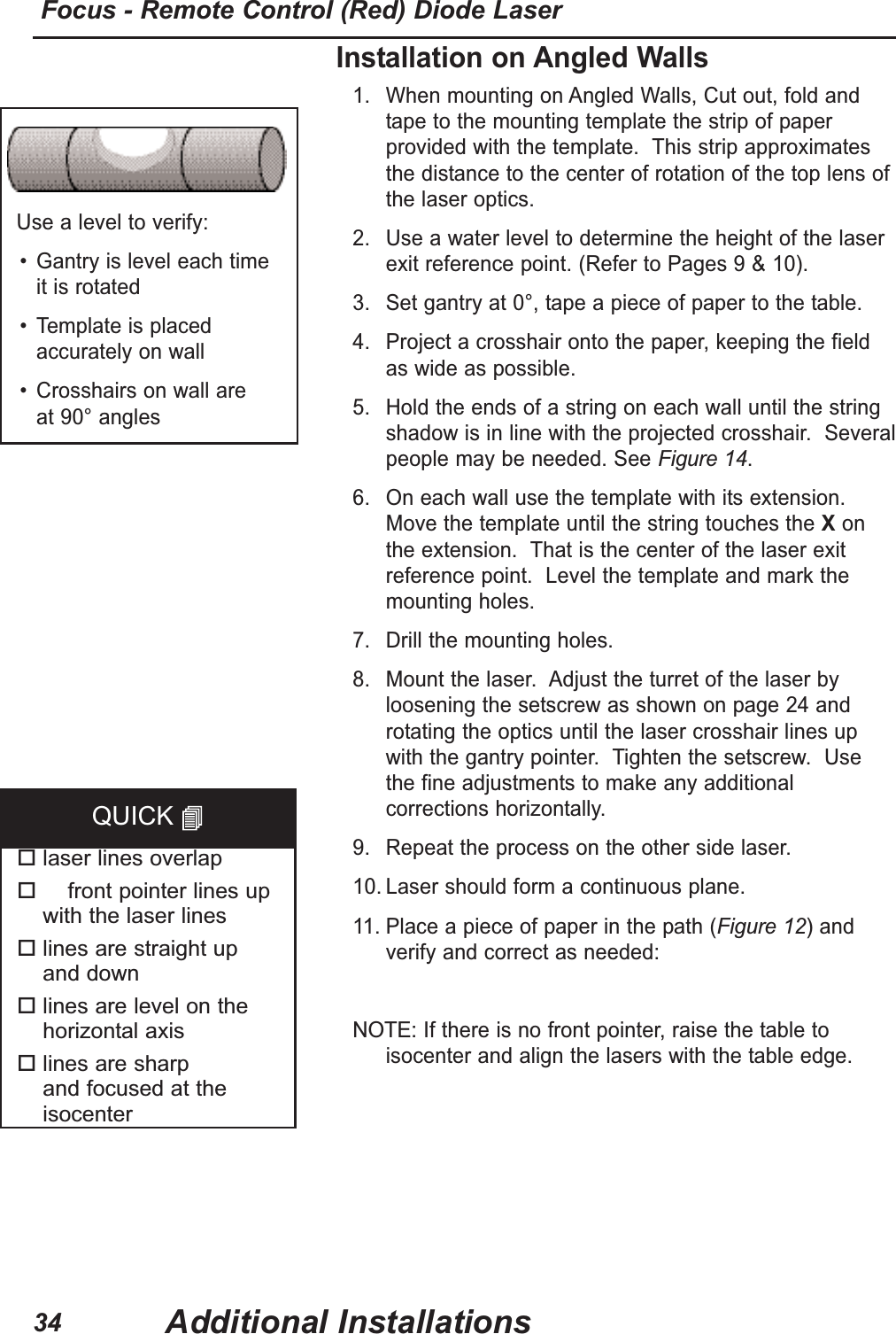 Installation on Angled Walls1. When mounting on Angled Walls, Cut out, fold andtape to the mounting template the strip of paperprovided with the template. This strip approximatesthe distance to the center of rotation of the top lens ofthe laser optics.2. Use a water level to determine the height of the laserexit reference point. (Refer to Pages 9 & 10).3. Set gantry at 0°, tape a piece of paper to the table.4. Project a crosshair onto the paper, keeping the fieldas wide as possible.5. Hold the ends of a string on each wall until the stringshadow is in line with the projected crosshair. Severalpeople may be needed. See Figure 14.6. On each wall use the template with its extension.Move the template until the string touches the Xonthe extension. That is the center of the laser exitreference point. Level the template and mark themounting holes.7. Drill the mounting holes. 8. Mount the laser. Adjust the turret of the laser byloosening the setscrew as shown on page 24 androtating the optics until the laser crosshair lines upwith the gantry pointer. Tighten the setscrew. Usethe fine adjustments to make any additionalcorrections horizontally.9. Repeat the process on the other side laser.10. Laser should form a continuous plane.11. Place a piece of paper in the path (Figure 12)andverify and correct as needed:NOTE:If there is no front pointer, raise the table toisocenter and align the lasers with the table edge.Use a level to verify:• Gantry is level each time it is rotated• Template is placedaccurately on wall• Crosshairs on wall are at 90° angleslaser lines overlapfront pointer lines up with the laser lineslines are straight up and downlines are level on thehorizontal axislines are sharp and focused at theisocenterQUICK Additional InstallationsFocus - Remote Control (Red) Diode Laser34