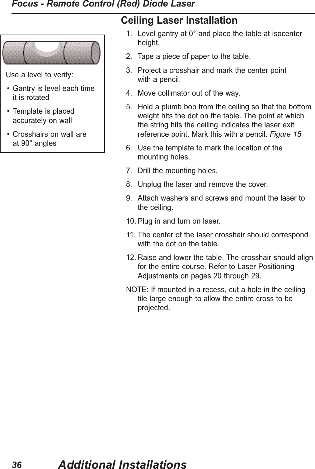 Use a level to verify:• Gantry is level each time it is rotated• Template is placedaccurately on wall• Crosshairs on wall are at 90° anglesCeiling Laser Installation1. Level gantry at 0° and place the table at isocenterheight.2. Tape a piece of paper to the table.3. Project a crosshair and mark the center point with a pencil.4. Move collimator out of the way.5. Hold a plumb bob from the ceiling so that the bottomweight hits the dot on the table. The point at whichthe string hits the ceiling indicates the laser exitreference point. Mark this with a pencil. Figure 156. Use the template to mark the location of the mounting holes.7. Drill the mounting holes.8. Unplug the laser and remove the cover.9. Attach washers and screws and mount the laser to the ceiling.10. Plug in and turn on laser.11. The center of the laser crosshair should correspondwith the dot on the table.12. Raise and lower the table. The crosshair should alignfor the entire course. Refer to Laser PositioningAdjustments on pages 20 through 29.NOTE:If mounted in a recess, cut a hole in the ceilingtile large enough to allow the entire cross to beprojected.Additional InstallationsFocus - Remote Control (Red) Diode Laser36