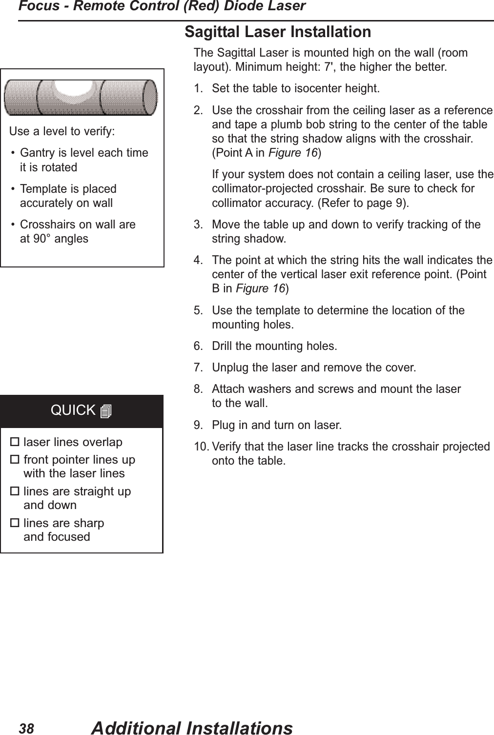 Use a level to verify:• Gantry is level each time it is rotated• Template is placedaccurately on wall• Crosshairs on wall are at 90° anglesSagittal Laser InstallationThe Sagittal Laser is mounted high on the wall (roomlayout). Minimum height: 7', the higher the better.1. Set the table to isocenter height.2. Use the crosshair from the ceiling laser as a referenceand tape a plumb bob string to the center of the table so that the string shadow aligns with the crosshair. (Point A in Figure 16) If your system does not contain a ceiling laser, use thecollimator-projected crosshair. Be sure to check forcollimator accuracy. (Refer to page 9). 3. Move the table up and down to verify tracking of thestring shadow.4. The point at which the string hits the wall indicates thecenter of the vertical laser exit reference point. (PointB in Figure 16) 5. Use the template to determine the location of themounting holes.6. Drill the mounting holes.7. Unplug the laser and remove the cover.8. Attach washers and screws and mount the laser to the wall. 9. Plug in and turn on laser.10. Verify that the laser line tracks the crosshair projectedonto the table.laser lines overlapfront pointer lines up with the laser lineslines are straight up and downlines are sharp and focusedQUICK Additional InstallationsFocus - Remote Control (Red) Diode Laser38