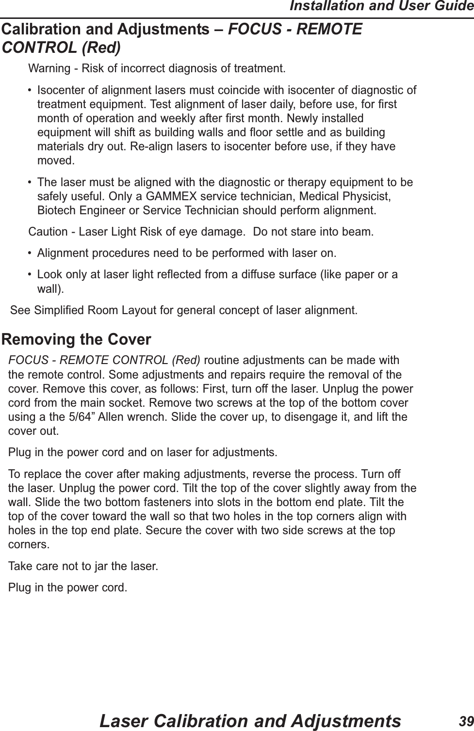 Calibration and Adjustments – FOCUS - REMOTECONTROL (Red)Warning - Risk of incorrect diagnosis of treatment. • Isocenter of alignment lasers must coincide with isocenter of diagnostic oftreatment equipment. Test alignment of laser daily, before use, for firstmonth of operation and weekly after first month. Newly installedequipment will shift as building walls and floor settle and as buildingmaterials dry out. Re-align lasers to isocenter before use, if they havemoved.• The laser must be aligned with the diagnostic or therapy equipment to besafely useful. Only a GAMMEX service technician, Medical Physicist,Biotech Engineer or Service Technician should perform alignment.Caution - Laser Light Risk of eye damage. Do not stare into beam. • Alignment procedures need to be performed with laser on.• Look only at laser light reflected from a diffuse surface (like paper or awall).See Simplified Room Layout for general concept of laser alignment.Removing the CoverFOCUS - REMOTE CONTROL (Red) routine adjustments can be made withthe remote control. Some adjustments and repairs require the removal of thecover. Remove this cover, as follows: First, turn off the laser. Unplug the powercord from the main socket. Remove two screws at the top of the bottom coverusing a the 5/64” Allen wrench. Slide the cover up, to disengage it, and lift thecover out.Plug in the power cord and on laser for adjustments. To replace the cover after making adjustments, reverse the process. Turn offthe laser. Unplug the power cord. Tilt the top of the cover slightly away from thewall. Slide the two bottom fasteners into slots in the bottom end plate. Tilt thetop of the cover toward the wall so that two holes in the top corners align withholes in the top end plate. Secure the cover with two side screws at the topcorners.Take care not to jar the laser. Plug in the power cord. Laser Calibration and AdjustmentsInstallation and User Guide39