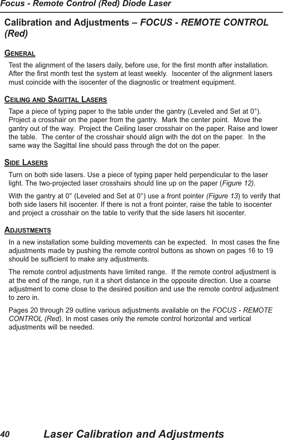 Calibration and Adjustments – FOCUS - REMOTE CONTROL(Red)GENERALTest the alignment of the lasers daily, before use, for the first month after installation.After the first month test the system at least weekly. Isocenter of the alignment lasersmust coincide with the isocenter of the diagnostic or treatment equipment.CEILING AND SAGITTAL LASERSTape a piece of typing paper to the table under the gantry (Leveled and Set at 0°).Project a crosshair on the paper from the gantry. Mark the center point. Move thegantry out of the way. Project the Ceiling laser crosshair on the paper. Raise and lowerthe table. The center of the crosshair should align with the dot on the paper. In thesame way the Sagittal line should pass through the dot on the paper. SIDE LASERSTurn on both side lasers. Use a piece of typing paper held perpendicular to the laserlight. The two-projected laser crosshairs should line up on the paper (Figure 12).With the gantry at 0° (Leveled and Set at 0°) use a front pointer (Figure 13) to verify thatboth side lasers hit isocenter. If there is not a front pointer, raise the table to isocenterand project a crosshair on the table to verify that the side lasers hit isocenter.ADJUSTMENTSIn a new installation some building movements can be expected. In most cases the fineadjustments made by pushing the remote control buttons as shown on pages 16 to 19should be sufficient to make any adjustments.The remote control adjustments have limited range. If the remote control adjustment isat the end of the range, run it a short distance in the opposite direction. Use a coarseadjustment to come close to the desired position and use the remote control adjustmentto zero in.Pages 20 through 29 outline various adjustments available on the FOCUS - REMOTECONTROL (Red). In most cases only the remote control horizontal and verticaladjustments will be needed.Laser Calibration and AdjustmentsFocus - Remote Control (Red) Diode Laser40