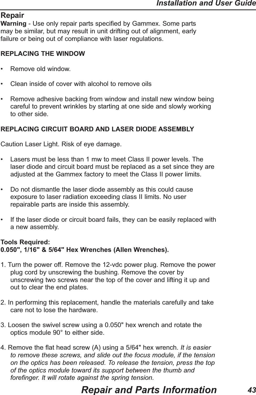 RepairWarning - Use only repair parts specified by Gammex. Some partsmay be similar, but may result in unit drifting out of alignment, earlyfailure or being out of compliance with laser regulations.REPLACING THE WINDOW• Remove old window.• Clean inside of cover with alcohol to remove oils• Remove adhesive backing from window and install new window beingcareful to prevent wrinkles by starting at one side and slowly workingto other side.REPLACING CIRCUIT BOARD AND LASER DIODE ASSEMBLYCaution Laser Light. Risk of eye damage.• Lasers must be less than 1 mw to meet Class II power levels. Thelaser diode and circuit board must be replaced as a set since they areadjusted at the Gammex factory to meet the Class II power limits.• Do not dismantle the laser diode assembly as this could causeexposure to laser radiation exceeding class II limits. No userrepairable parts are inside this assembly.• If the laser diode or circuit board fails, they can be easily replaced witha new assembly.Tools Required:0.050", 1/16" & 5/64" Hex Wrenches (Allen Wrenches).1. Turn the power off. Remove the 12-vdc power plug. Remove the powerplug cord by unscrewing the bushing. Remove the cover byunscrewing two screws near the top of the cover and lifting it up andout to clear the end plates.2. In performing this replacement, handle the materials carefully and takecare not to lose the hardware.3. Loosen the swivel screw using a 0.050" hex wrench and rotate theoptics module 90° to either side.4. Remove the flat head screw (A) using a 5/64" hex wrench. It is easierto remove these screws, and slide out the focus module, if the tensionon the optics has been released. To release the tension, press the topof the optics module toward its support between the thumb andforefinger. It will rotate against the spring tension.Repair and Parts InformationInstallation and User Guide43
