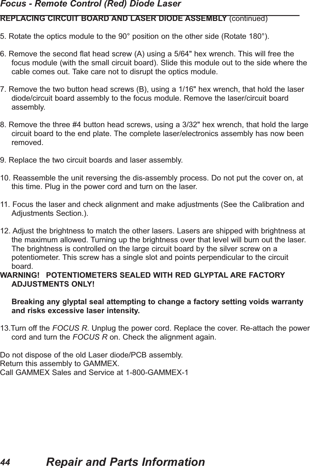 REPLACING CIRCUIT BOARD AND LASER DIODE ASSEMBLY (continued)5. Rotate the optics module to the 90° position on the other side (Rotate 180°).6. Remove the second flat head screw (A) using a 5/64" hex wrench. This will free thefocus module (with the small circuit board). Slide this module out to the side where thecable comes out. Take care not to disrupt the optics module.7. Remove the two button head screws (B), using a 1/16" hex wrench, that hold the laserdiode/circuit board assembly to the focus module. Remove the laser/circuit boardassembly.8. Remove the three #4 button head screws, using a 3/32" hex wrench, that hold the largecircuit board to the end plate. The complete laser/electronics assembly has now beenremoved.9. Replace the two circuit boards and laser assembly.10. Reassemble the unit reversing the dis-assembly process. Do not put the cover on, atthis time. Plug in the power cord and turn on the laser.11. Focus the laser and check alignment and make adjustments (See the Calibration andAdjustments Section.).12. Adjust the brightness to match the other lasers. Lasers are shipped with brightness atthe maximum allowed. Turning up the brightness over that level will burn out the laser.The brightness is controlled on the large circuit board by the silver screw on apotentiometer. This screw has a single slot and points perpendicular to the circuitboard.WARNING! POTENTIOMETERS SEALED WITH RED GLYPTAL ARE FACTORYADJUSTMENTS ONLY!Breaking any glyptal seal attempting to change a factory setting voids warrantyand risks excessive laser intensity.13.Turn off the FOCUS R. Unplug the power cord. Replace the cover. Re-attach the powercord and turn the FOCUS R on. Check the alignment again.Do not dispose of the old Laser diode/PCB assembly.Return this assembly to GAMMEX.Call GAMMEX Sales and Service at 1-800-GAMMEX-1Repair and Parts InformationFocus - Remote Control (Red) Diode Laser44