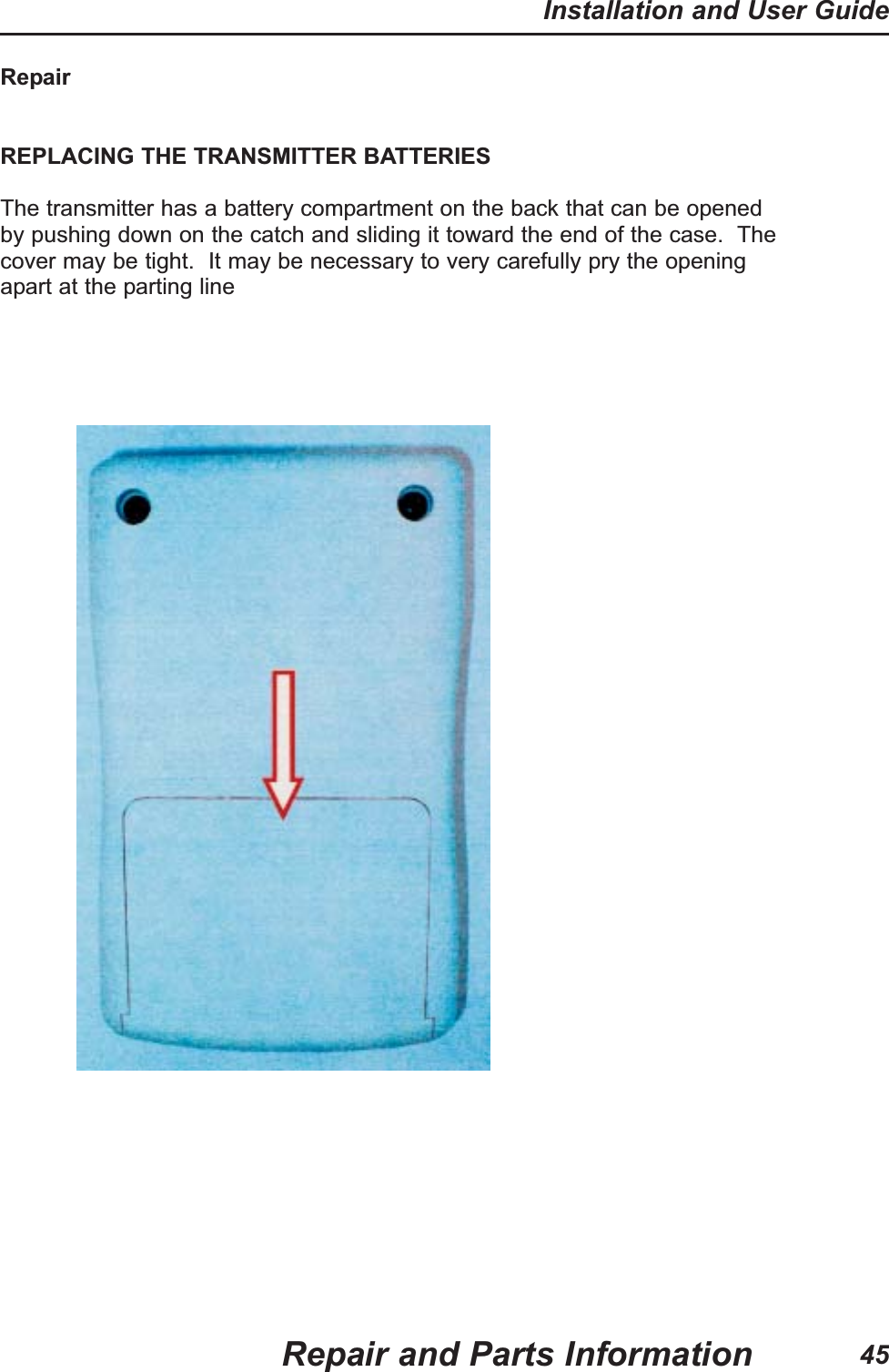 RepairREPLACING THE TRANSMITTER BATTERIESThe transmitter has a battery compartment on the back that can be openedby pushing down on the catch and sliding it toward the end of the case. Thecover may be tight. It may be necessary to very carefully pry the openingapart at the parting lineRepair and Parts InformationInstallation and User Guide45