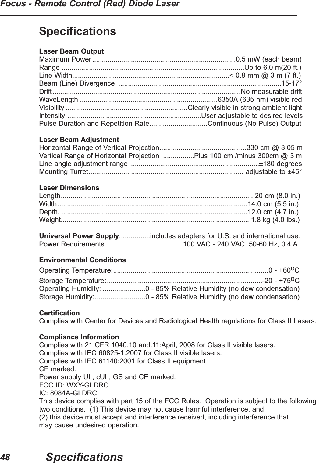SpecificationsLaser Beam OutputMaximum Power..........................................................................0.5 mW (each beam)Range ..............................................................................................Up to 6.0 m(20 ft.)Line Width.................................................................................< 0.8 mm @ 3 m (7 ft.)Beam (Line) Divergence ....................................................................................15-17°Drift.................................................................................................No measurable driftWaveLength .......................................................................6350Å (635 nm) visible redVisibility ...............................................................Clearly visible in strong ambient lightIntensity .....................................................................User adjustable to desired levelsPulse Duration and Repetition Rate..............................Continuous (No Pulse) OutputLaser Beam AdjustmentHorizontal Range of Vertical Projection.............................................330 cm @ 3.05 mVertical Range of Horizontal Projection .................Plus 100 cm /minus 300cm @ 3 mLine angle adjustment range ...................................................................±180 degreesMounting Turret................................................................................ adjustable to ±45°Laser DimensionsLength....................................................................................................20 cm (8.0 in.)Width..................................................................................................14.0 cm (5.5 in.)Depth. ................................................................................................12.0 cm (4.7 in.)Weight..................................................................................................1.8 kg (4.0 lbs.)Universal Power Supply................includes adapters for U.S. and international use.Power Requirements........................................100 VAC - 240 VAC. 50-60 Hz, 0.4 AEnvironmental ConditionsOperating Temperature:................................................................................0 - +60oCStorage Temperature:................................................................................-20 - +75oCOperating Humidity: ......................0 - 85% Relative Humidity (no dew condensation)Storage Humidity:..........................0 - 85% Relative Humidity (no dew condensation)CertificationComplies with Center for Devices and Radiological Health regulations for Class II Lasers.Compliance InformationComplies with 21 CFR 1040.10 and.11:April, 2008 for Class II visible lasers.Complies with IEC 60825-1:2007 for Class II visible lasers.Complies with IEC 61140:2001 for Class II equipmentCE marked.Power supply UL, cUL, GS and CE marked.FCC ID: WXY-GLDRCIC: 8084A-GLDRCThis device complies with part 15 of the FCC Rules. Operation is subject to the followingtwo conditions. (1) This device may not cause harmful interference, and (2) this device must accept and interference received, including interference that may cause undesired operation.SpecificationsFocus - Remote Control (Red) Diode Laser48