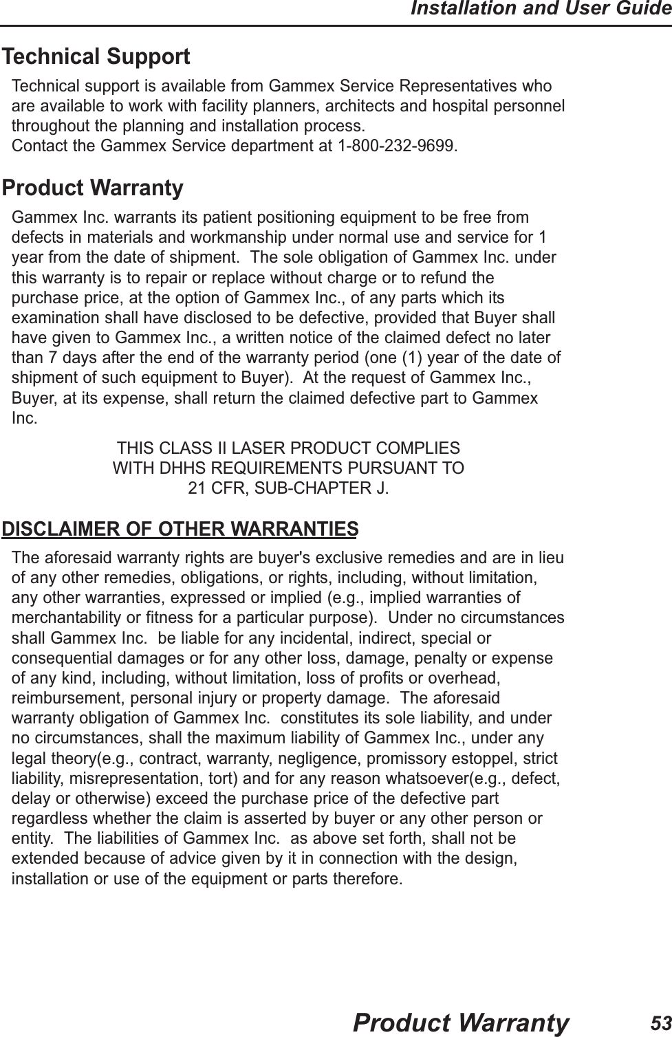 53Installation and User GuideProduct WarrantyTechnical SupportTechnical support is available from Gammex Service Representatives whoare available to work with facility planners, architects and hospital personnelthroughout the planning and installation process. Contact the Gammex Service department at 1-800-232-9699.Product WarrantyGammex Inc. warrants its patient positioning equipment to be free fromdefects in materials and workmanship under normal use and service for 1year from the date of shipment. The sole obligation of Gammex Inc. underthis warranty is to repair or replace without charge or to refund thepurchase price, at the option of Gammex Inc., of any parts which itsexamination shall have disclosed to be defective, provided that Buyer shallhave given to Gammex Inc., a written notice of the claimed defect no laterthan 7 days after the end of the warranty period (one (1) year of the date ofshipment of such equipment to Buyer). At the request of Gammex Inc.,Buyer, at its expense, shall return the claimed defective part to GammexInc.THIS CLASS II LASER PRODUCT COMPLIES WITH DHHS REQUIREMENTS PURSUANT TO 21 CFR, SUB-CHAPTER J.DISCLAIMER OF OTHER WARRANTIESThe aforesaid warranty rights are buyer's exclusive remedies and are in lieuof any other remedies, obligations, or rights, including, without limitation,any other warranties, expressed or implied (e.g., implied warranties ofmerchantability or fitness for a particular purpose). Under no circumstancesshall Gammex Inc. be liable for any incidental, indirect, special orconsequential damages or for any other loss, damage, penalty or expenseof any kind, including, without limitation, loss of profits or overhead,reimbursement, personal injury or property damage. The aforesaidwarranty obligation of Gammex Inc. constitutes its sole liability, and underno circumstances, shall the maximum liability of Gammex Inc., under anylegal theory(e.g., contract, warranty, negligence, promissory estoppel, strictliability, misrepresentation, tort) and for any reason whatsoever(e.g., defect,delay or otherwise) exceed the purchase price of the defective partregardless whether the claim is asserted by buyer or any other person orentity. The liabilities of Gammex Inc. as above set forth, shall not beextended because of advice given by it in connection with the design,installation or use of the equipment or parts therefore.