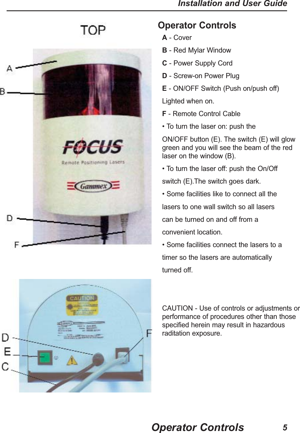 Operator ControlsA- Cover B- Red Mylar WindowC- Power Supply Cord D- Screw-on Power PlugE- ON/OFF Switch (Push on/push off)Lighted when on. F- Remote Control Cable• To turn the laser on: push theON/OFF button (E). The switch (E) will glowgreen and you will see the beam of the redlaser on the window (B).• To turn the laser off: push the On/Offswitch (E).The switch goes dark.• Some facilities like to connect all thelasers to one wall switch so all laserscan be turned on and off from aconvenient location.• Some facilities connect the lasers to a timer so the lasers are automaticallyturned off. CAUTION - Use of controls or adjustments orperformance of procedures other than thosespecified herein may result in hazardousraditation exposure.Operator ControlsInstallation and User Guide5