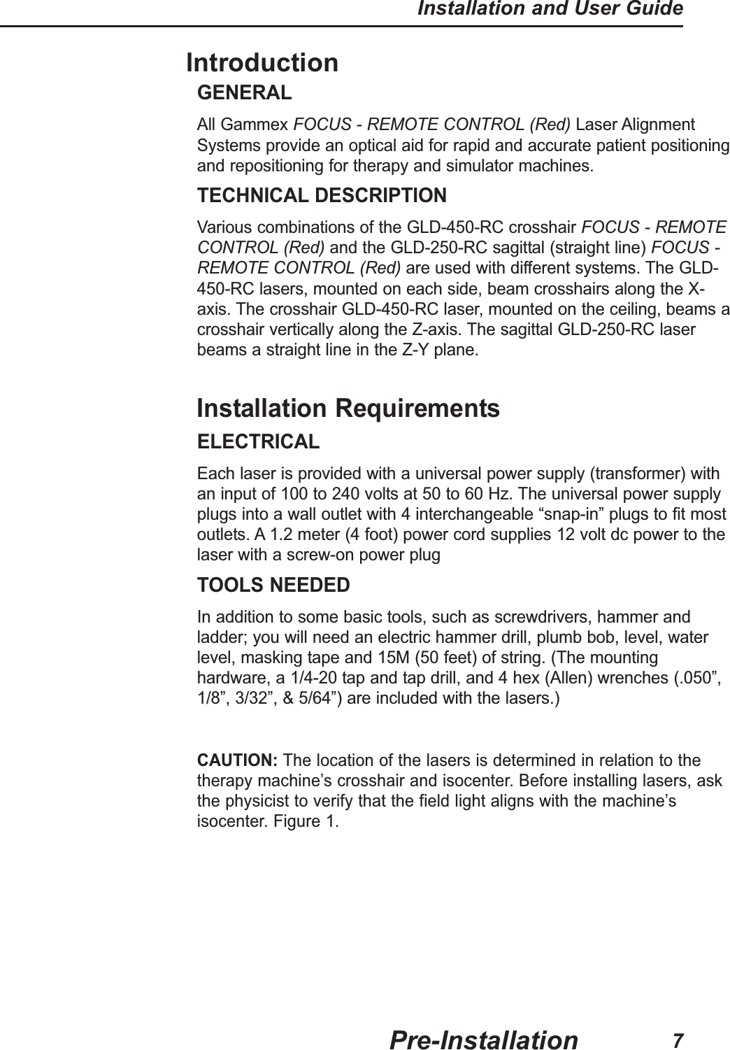 IntroductionGENERALAll Gammex FOCUS - REMOTE CONTROL (Red) Laser AlignmentSystems provide an optical aid for rapid and accurate patient positioningand repositioning for therapy and simulator machines.TECHNICAL DESCRIPTIONVarious combinations of the GLD-450-RC crosshair FOCUS - REMOTECONTROL (Red) and the GLD-250-RC sagittal (straight line) FOCUS -REMOTE CONTROL (Red) are used with different systems. The GLD-450-RC lasers, mounted on each side, beam crosshairs along the X-axis. The crosshair GLD-450-RC laser, mounted on the ceiling, beams acrosshair vertically along the Z-axis. The sagittal GLD-250-RC laserbeams a straight line in the Z-Y plane.Installation RequirementsELECTRICALEach laser is provided with a universal power supply (transformer) withan input of 100 to 240 volts at 50 to 60 Hz. The universal power supplyplugs into a wall outlet with 4 interchangeable “snap-in” plugs to fit mostoutlets. A 1.2 meter (4 foot) power cord supplies 12 volt dc power to thelaser with a screw-on power plugTOOLS NEEDEDIn addition to some basic tools, such as screwdrivers, hammer andladder; you will need an electric hammer drill, plumb bob, level, waterlevel, masking tape and 15M (50 feet) of string. (The mountinghardware, a 1/4-20 tap and tap drill, and 4 hex (Allen) wrenches (.050”,1/8”, 3/32”, & 5/64”) are included with the lasers.)CAUTION: The location of the lasers is determined in relation to thetherapy machine’s crosshair and isocenter. Before installing lasers, askthe physicist to verify that the field light aligns with the machine’sisocenter. Figure 1.Pre-InstallationInstallation and User Guide7