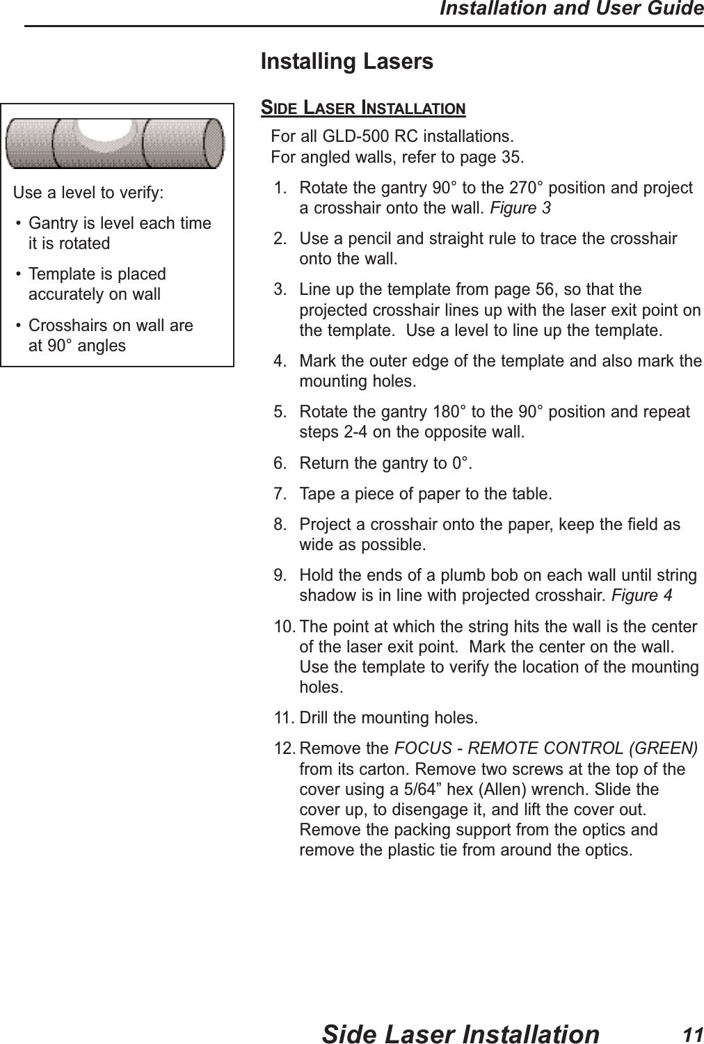 Installing LasersSIDE LASER INSTALLATIONFor all GLD-500 RC installations.  For angled walls, refer to page 35.1. Rotate the gantry 90&deg; to the 270&deg; position and projecta crosshair onto the wall. Figure 32. Use a pencil and straight rule to trace the crosshaironto the wall.3. Line up the template from page 56, so that theprojected crosshair lines up with the laser exit point onthe template.  Use a level to line up the template.4. Mark the outer edge of the template and also mark themounting holes.5. Rotate the gantry 180&deg; to the 90&deg; position and repeatsteps 2-4 on the opposite wall.6. Return the gantry to 0&deg;.7. Tape a piece of paper to the table.8. Project a crosshair onto the paper, keep the field aswide as possible.9. Hold the ends of a plumb bob on each wall until stringshadow is in line with projected crosshair.Figure 410. The point at which the string hits the wall is the centerof the laser exit point.  Mark the center on the wall.Use the template to verify the location of the mountingholes.11. Drill the mounting holes.12. Remove the FOCUS - REMOTE CONTROL (GREEN)from its carton. Remove two screws at the top of thecover using a 5/64&rdquo; hex (Allen) wrench. Slide thecover up, to disengage it, and lift the cover out.Remove the packing support from the optics andremove the plastic tie from around the optics.Use a level to verify:&bull; Gantry is level each time it is rotated&bull; Template is placedaccurately on wall&bull; Crosshairs on wall are at 90&deg; anglesSide Laser InstallationInstallation and User Guide11