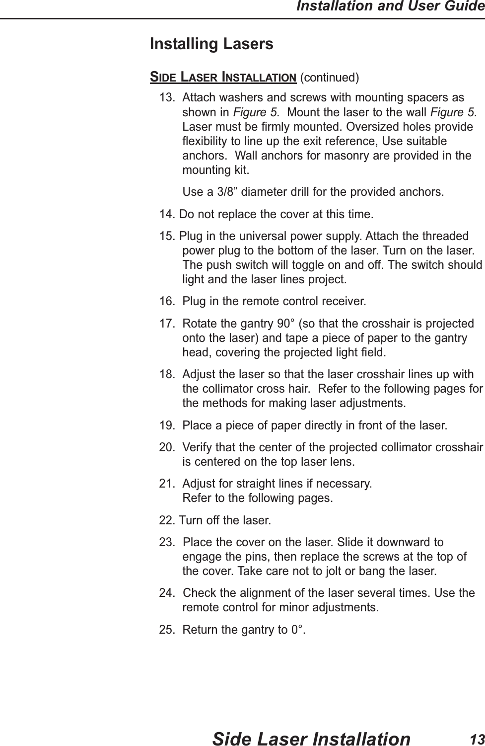 Installing LasersSIDE LASER INSTALLATION (continued)13. Attach washers and screws with mounting spacers asshown in Figure 5.  Mount the laser to the wall Figure 5.Laser must be firmly mounted. Oversized holes provideflexibility to line up the exit reference, Use suitableanchors.  Wall anchors for masonry are provided in themounting kit.Use a 3/8&rdquo; diameter drill for the provided anchors.14. Do not replace the cover at this time.15. Plug in the universal power supply. Attach the threadedpower plug to the bottom of the laser. Turn on the laser.The push switch will toggle on and off. The switch shouldlight and the laser lines project.16. Plug in the remote control receiver.17. Rotate the gantry 90&deg; (so that the crosshair is projectedonto the laser) and tape a piece of paper to the gantryhead, covering the projected light field.18. Adjust the laser so that the laser crosshair lines up withthe collimator cross hair.  Refer to the following pages forthe methods for making laser adjustments.19. Place a piece of paper directly in front of the laser.20. Verify that the center of the projected collimator crosshairis centered on the top laser lens.21. Adjust for straight lines if necessary.  Refer to the following pages.22. Turn off the laser.23.  Place the cover on the laser. Slide it downward toengage the pins, then replace the screws at the top ofthe cover. Take care not to jolt or bang the laser. 24.  Check the alignment of the laser several times. Use theremote control for minor adjustments.25. Return the gantry to 0&deg;.Side Laser InstallationInstallation and User Guide13