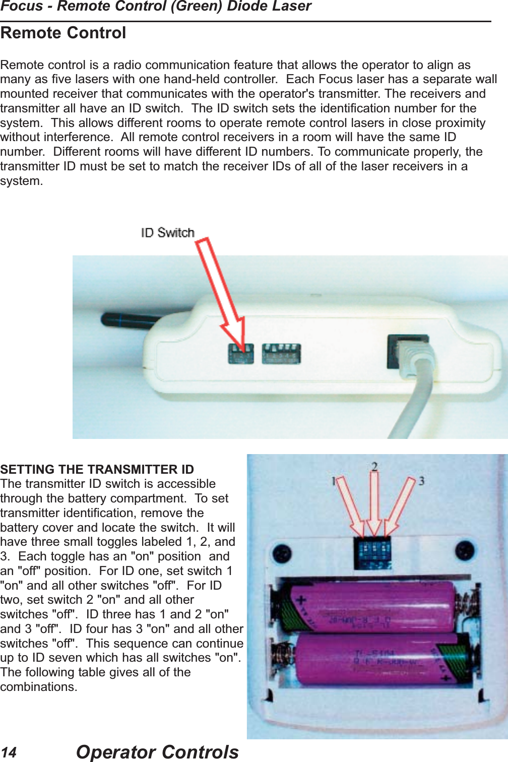 Remote ControlRemote control is a radio communication feature that allows the operator to align asmany as five lasers with one hand-held controller.  Each Focus laser has a separate wallmounted receiver that communicates with the operator's transmitter. The receivers andtransmitter all have an ID switch.  The ID switch sets the identification number for thesystem.  This allows different rooms to operate remote control lasers in close proximitywithout interference.  All remote control receivers in a room will have the same IDnumber.  Different rooms will have different ID numbers. To communicate properly, thetransmitter ID must be set to match the receiver IDs of all of the laser receivers in asystem.SETTING THE TRANSMITTER IDThe transmitter ID switch is accessiblethrough the battery compartment.  To settransmitter identification, remove thebattery cover and locate the switch.  It willhave three small toggles labeled 1, 2, and3.  Each toggle has an "on" position  andan "off" position.  For ID one, set switch 1"on" and all other switches "off".  For IDtwo, set switch 2 "on" and all otherswitches "off".  ID three has 1 and 2 "on"and 3 "off".  ID four has 3 "on" and all otherswitches "off".  This sequence can continueup to ID seven which has all switches "on".The following table gives all of thecombinations.Operator ControlsFocus - Remote Control (Green) Diode Laser14