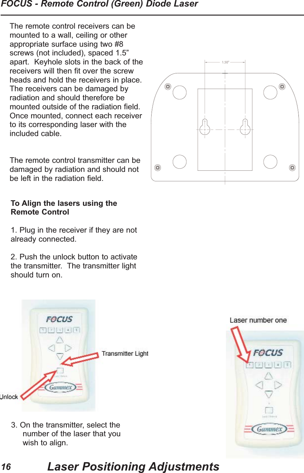 16FOCUS - Remote Control (Green) Diode LaserLaser Positioning AdjustmentsTo Align the lasers using theRemote Control1. Plug in the receiver if they are notalready connected.2. Push the unlock button to activatethe transmitter.  The transmitter lightshould turn on.3. On the transmitter, select thenumber of the laser that youwish to align.The remote control receivers can bemounted to a wall, ceiling or otherappropriate surface using two #8screws (not included), spaced 1.5&rdquo;apart.  Keyhole slots in the back of thereceivers will then fit over the screwheads and hold the receivers in place.The receivers can be damaged byradiation and should therefore bemounted outside of the radiation field.Once mounted, connect each receiverto its corresponding laser with theincluded cable.  The remote control transmitter can bedamaged by radiation and should notbe left in the radiation field.