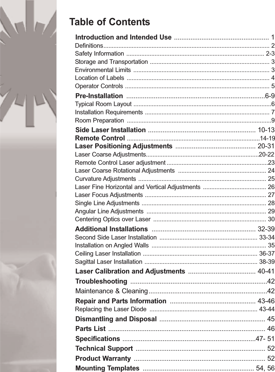 Table of ContentsIntroduction and Intended Use .................................................... 1Definitions.................................................................................................... 2Safety Information ................................................................................... 2-3Storage and Transportation ........................................................................ 3Environmental Limits .................................................................................. 3Location of Labels ...................................................................................... 4Operator Controls ....................................................................................... 5Pre-Installation ............................................................................6-9Typical Room Layout ...................................................................................6Installation Requirements ........................................................................... 7Room Preparation  .......................................................................................9Side Laser Installation ........................................................... 10-13Remote Control ................................................................................14-19Laser Positioning Adjustments ............................................ 20-31Laser Coarse Adjustments....................................................................20-22Remote Control Laser adjustment .............................................................23Laser Coarse Rotational Adjustments  ..................................................... 24Curvature Adjustments ............................................................................. 25Laser Fine Horizontal and Vertical Adjustments ...................................... 26Laser Focus Adjustments ......................................................................... 27Single Line Adjustments ........................................................................... 28Angular Line Adjustments  ........................................................................ 29Centering Optics over Laser  .................................................................... 30Additional Installations  ......................................................... 32-39Second Side Laser Installation ........................................................... 33-34Installation on Angled Walls  ..................................................................... 35Ceiling Laser Installation ..................................................................... 36-37Sagittal Laser Installation .................................................................... 38-39Laser Calibration and Adjustments ..................................... 40-41Troubleshooting ...........................................................................42Maintenance &amp; Cleaning.................................................................42Repair and Parts Information ............................................... 43-46Replacing the Laser Diode  ................................................................. 43-44Dismantling and Disposal .......................................................... 45Parts List ...................................................................................... 46Specifications .........................................................................47- 51Technical Support  ....................................................................... 52Product Warranty ........................................................................ 52Mounting Templates ............................................................. 54, 56