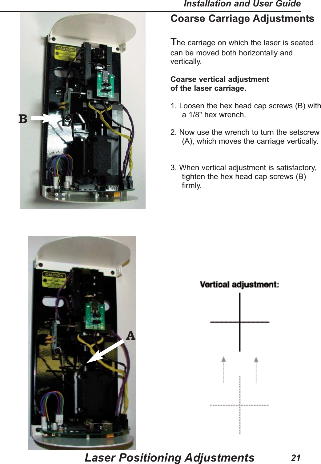 Coarse Carriage AdjustmentsThe carriage on which the laser is seatedcan be moved both horizontally andvertically.Coarse vertical adjustmentof the laser carriage.1. Loosen the hex head cap screws (B) witha 1/8" hex wrench.2. Now use the wrench to turn the setscrew(A), which moves the carriage vertically. 3. When vertical adjustment is satisfactory,tighten the hex head cap screws (B)firmly.Laser Positioning AdjustmentsInstallation and User Guide21BA