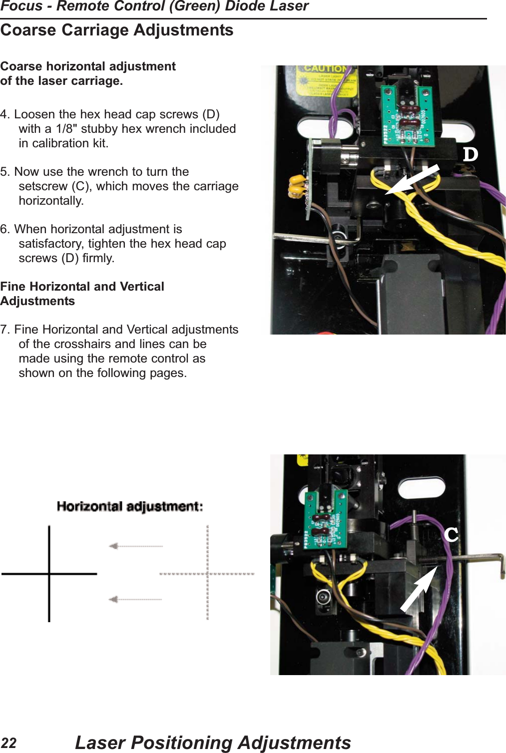Coarse Carriage AdjustmentsCoarse horizontal adjustment of the laser carriage.4. Loosen the hex head cap screws (D)with a 1/8" stubby hex wrench includedin calibration kit.                                                                                                             5. Now use the wrench to turn thesetscrew (C), which moves the carriagehorizontally.6. When horizontal adjustment issatisfactory, tighten the hex head capscrews (D) firmly.Fine Horizontal and VerticalAdjustments7. Fine Horizontal and Vertical adjustmentsof the crosshairs and lines can bemade using the remote control asshown on the following pages.DCLaser Positioning AdjustmentsFocus - Remote Control (Green) Diode Laser22