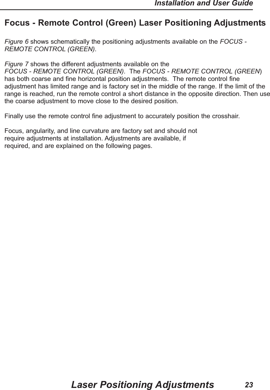 Focus - Remote Control (Green) Laser Positioning AdjustmentsFigure 6 shows schematically the positioning adjustments available on the FOCUS -REMOTE CONTROL (GREEN).Figure 7 shows the different adjustments available on theFOCUS - REMOTE CONTROL (GREEN).  The FOCUS - REMOTE CONTROL (GREEN)has both coarse and fine horizontal position adjustments.  The remote control fineadjustment has limited range and is factory set in the middle of the range. If the limit of therange is reached, run the remote control a short distance in the opposite direction. Then usethe coarse adjustment to move close to the desired position. Finally use the remote control fine adjustment to accurately position the crosshair.Focus, angularity, and line curvature are factory set and should notrequire adjustments at installation. Adjustments are available, ifrequired, and are explained on the following pages.Laser Positioning AdjustmentsInstallation and User Guide23