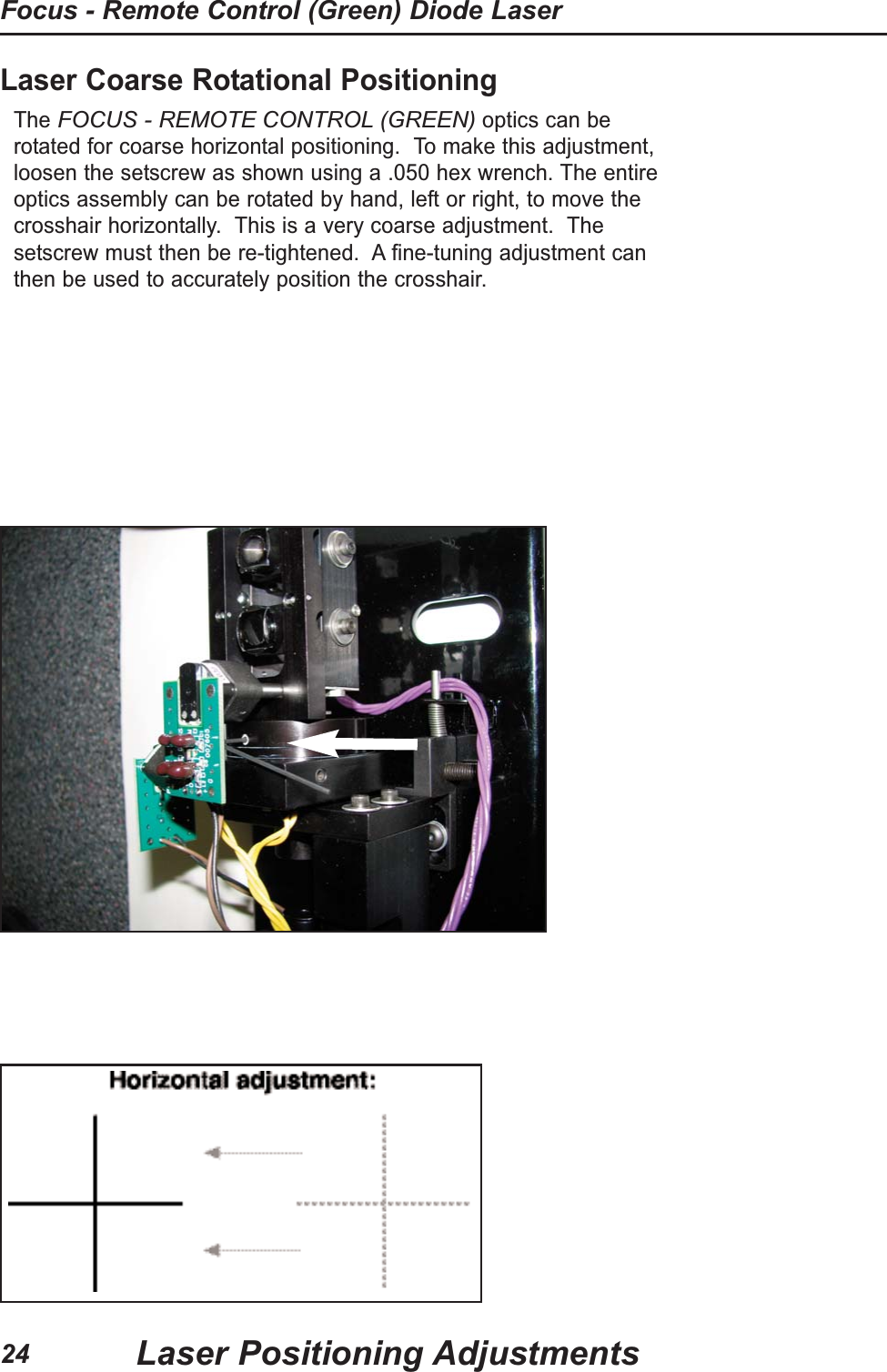 Laser Coarse Rotational PositioningThe FOCUS - REMOTE CONTROL (GREEN)optics can berotated for coarse horizontal positioning.  To make this adjustment,loosen the setscrew as shown using a .050 hex wrench. The entireoptics assembly can be rotated by hand, left or right, to move thecrosshair horizontally.  This is a very coarse adjustment.  Thesetscrew must then be re-tightened.  A fine-tuning adjustment canthen be used to accurately position the crosshair.Laser Positioning AdjustmentsFocus - Remote Control (Green) Diode Laser24