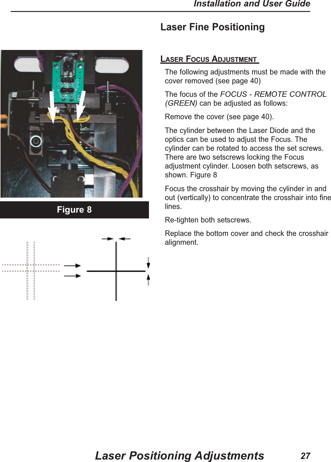 Laser Fine Positioning LASER FOCUS ADJUSTMENT The following adjustments must be made with thecover removed (see page 40)The focus of the FOCUS - REMOTE CONTROL(GREEN)can be adjusted as follows:Remove the cover (see page 40).The cylinder between the Laser Diode and theoptics can be used to adjust the Focus. Thecylinder can be rotated to access the set screws.There are two setscrews locking the Focusadjustment cylinder. Loosen both setscrews, asshown. Figure 8 Focus the crosshair by moving the cylinder in andout (vertically) to concentrate the crosshair into finelines.Re-tighten both setscrews.Replace the bottom cover and check the crosshairalignment.Figure 8Laser Positioning AdjustmentsInstallation and User Guide27