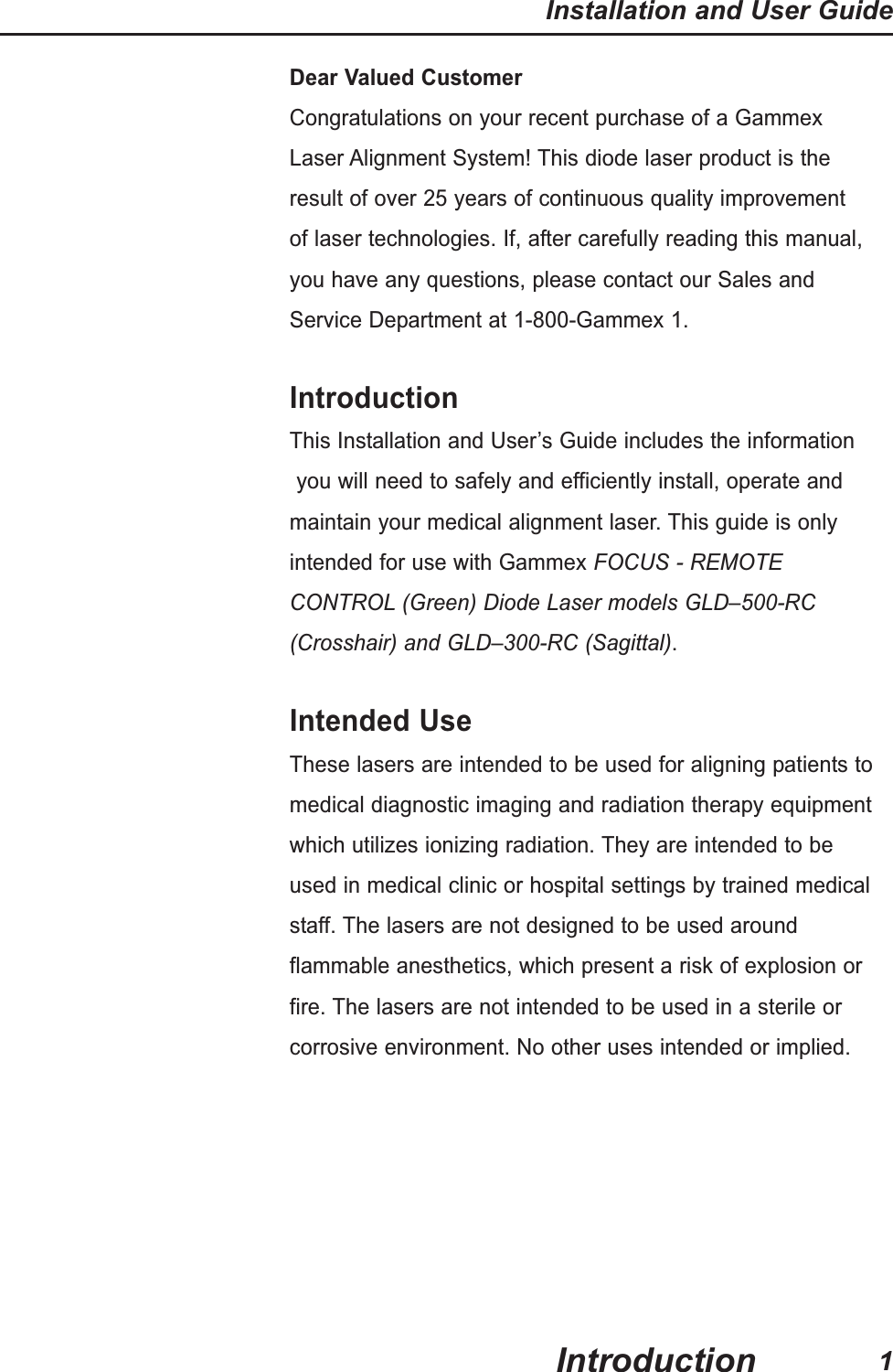 Dear Valued CustomerCongratulations on your recent purchase of a Gammex Laser Alignment System! This diode laser product is theresult of over 25 years of continuous quality improvementof laser technologies. If, after carefully reading this manual,you have any questions, please contact our Sales andService Department at 1-800-Gammex 1.IntroductionThis Installation and User&rsquo;s Guide includes the informationyou will need to safely and efficiently install, operate and maintain your medical alignment laser. This guide is only intended for use with Gammex FOCUS - REMOTE CONTROL (Green) Diode Laser models GLD&ndash;500-RC (Crosshair) and GLD&ndash;300-RC (Sagittal).Intended UseThese lasers are intended to be used for aligning patients tomedical diagnostic imaging and radiation therapy equipmentwhich utilizes ionizing radiation. They are intended to beused in medical clinic or hospital settings by trained medicalstaff. The lasers are not designed to be used aroundflammable anesthetics, which present a risk of explosion orfire. The lasers are not intended to be used in a sterile orcorrosive environment. No other uses intended or implied.Installation and User Guide1Introduction