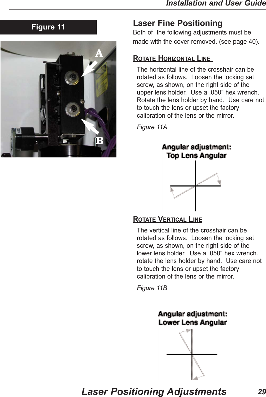 Laser Fine Positioning Both of  the following adjustments must bemade with the cover removed. (see page 40).ROTATE HORIZONTAL LINE The horizontal line of the crosshair can berotated as follows.  Loosen the locking setscrew, as shown, on the right side of theupper lens holder.  Use a .050" hex wrench.Rotate the lens holder by hand.  Use care notto touch the lens or upset the factorycalibration of the lens or the mirror.  Figure 11AROTATE VERTICAL LINEThe vertical line of the crosshair can berotated as follows.  Loosen the locking setscrew, as shown, on the right side of thelower lens holder.  Use a .050" hex wrench.rotate the lens holder by hand.  Use care notto touch the lens or upset the factorycalibration of the lens or the mirror. Figure 11BFigure 11Laser Positioning AdjustmentsInstallation and User Guide29AB