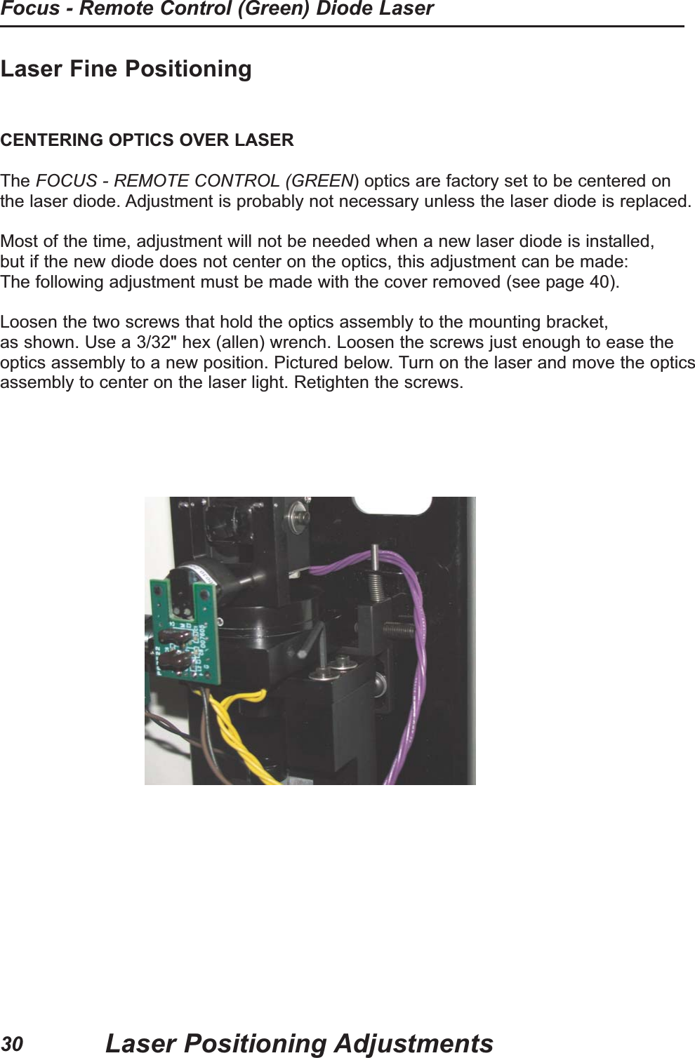 Laser Fine PositioningCENTERING OPTICS OVER LASERThe FOCUS - REMOTE CONTROL (GREEN) optics are factory set to be centered onthe laser diode. Adjustment is probably not necessary unless the laser diode is replaced.Most of the time, adjustment will not be needed when a new laser diode is installed,but if the new diode does not center on the optics, this adjustment can be made:The following adjustment must be made with the cover removed (see page 40).Loosen the two screws that hold the optics assembly to the mounting bracket,as shown. Use a 3/32" hex (allen) wrench. Loosen the screws just enough to ease theoptics assembly to a new position. Pictured below. Turn on the laser and move the opticsassembly to center on the laser light. Retighten the screws.Laser Positioning AdjustmentsFocus - Remote Control (Green) Diode Laser30
