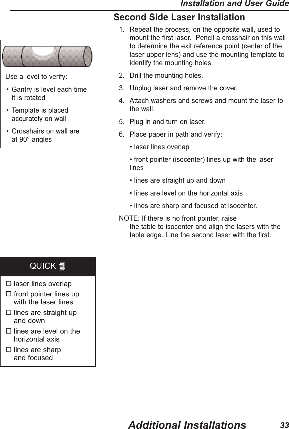 Second Side Laser Installation1. Repeat the process, on the opposite wall, used tomount the first laser.  Pencil a crosshair on this wallto determine the exit reference point (center of thelaser upper lens) and use the mounting template toidentify the mounting holes.2. Drill the mounting holes.3. Unplug laser and remove the cover.4. Attach washers and screws and mount the laser tothe wall.5. Plug in and turn on laser.6. Place paper in path and verify:&bull; laser lines overlap&bull; front pointer (isocenter) lines up with the laserlines&bull; lines are straight up and down&bull; lines are level on the horizontal axis&bull; lines are sharp and focused at isocenter.  NOTE:If there is no front pointer, raise the table to isocenter and align the lasers with thetable edge. Line the second laser with the first.  Use a level to verify:&bull; Gantry is level each time it is rotated&bull; Template is placedaccurately on wall&bull; Crosshairs on wall are at 90&deg; angleslaser lines overlapfront pointer lines up with the laser lineslines are straight up and downlines are level on thehorizontal axislines are sharp and focusedQUICK Additional InstallationsInstallation and User Guide33
