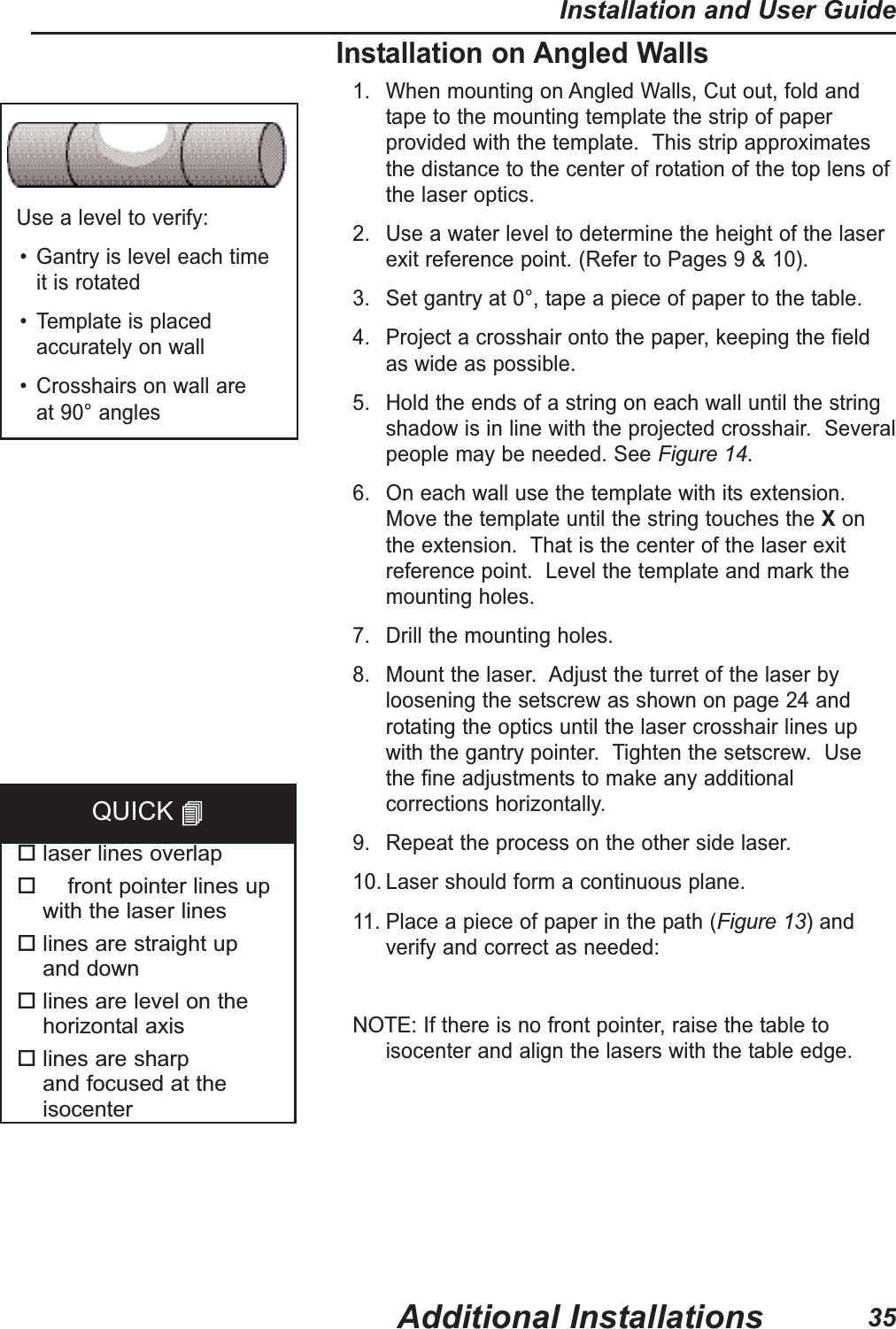Installation on Angled Walls1. When mounting on Angled Walls, Cut out, fold andtape to the mounting template the strip of paperprovided with the template.  This strip approximatesthe distance to the center of rotation of the top lens ofthe laser optics.2. Use a water level to determine the height of the laserexit reference point. (Refer to Pages 9 &amp; 10).3. Set gantry at 0&deg;, tape a piece of paper to the table.4. Project a crosshair onto the paper, keeping the fieldas wide as possible.5. Hold the ends of a string on each wall until the stringshadow is in line with the projected crosshair.  Severalpeople may be needed. See Figure 14.6. On each wall use the template with its extension.Move the template until the string touches the Xonthe extension.  That is the center of the laser exitreference point.  Level the template and mark themounting holes.7. Drill the mounting holes. 8. Mount the laser.  Adjust the turret of the laser byloosening the setscrew as shown on page 24 androtating the optics until the laser crosshair lines upwith the gantry pointer.  Tighten the setscrew.  Usethe fine adjustments to make any additionalcorrections horizontally.9. Repeat the process on the other side laser.10. Laser should form a continuous plane.11. Place a piece of paper in the path (Figure 13)andverify and correct as needed:NOTE:If there is no front pointer, raise the table toisocenter and align the lasers with the table edge.Use a level to verify:&bull; Gantry is level each time it is rotated&bull; Template is placedaccurately on wall&bull; Crosshairs on wall are at 90&deg; angleslaser lines overlapfront pointer lines up with the laser lineslines are straight up and downlines are level on thehorizontal axislines are sharp and focused at theisocenterQUICK Additional InstallationsInstallation and User Guide35