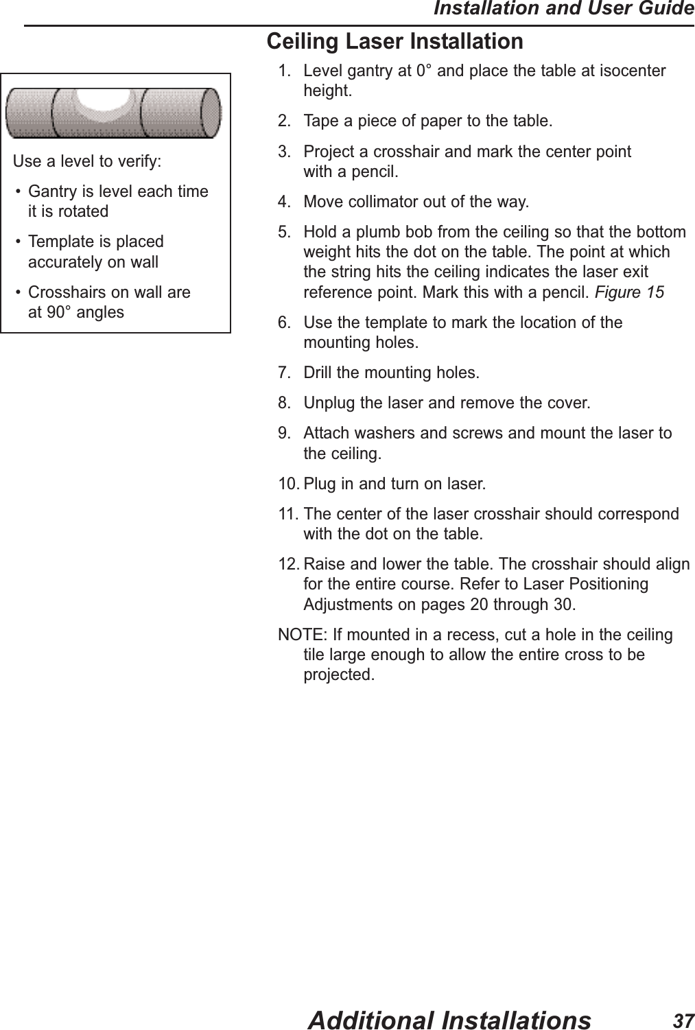 Use a level to verify:&bull; Gantry is level each time it is rotated&bull; Template is placedaccurately on wall&bull; Crosshairs on wall are at 90&deg; anglesCeiling Laser Installation1. Level gantry at 0&deg; and place the table at isocenterheight.2. Tape a piece of paper to the table.3. Project a crosshair and mark the center point with a pencil.4. Move collimator out of the way.5. Hold a plumb bob from the ceiling so that the bottomweight hits the dot on the table. The point at whichthe string hits the ceiling indicates the laser exitreference point. Mark this with a pencil. Figure 156. Use the template to mark the location of the mounting holes.7. Drill the mounting holes.8. Unplug the laser and remove the cover.9. Attach washers and screws and mount the laser to the ceiling.10. Plug in and turn on laser.11. The center of the laser crosshair should correspondwith the dot on the table.12. Raise and lower the table. The crosshair should alignfor the entire course. Refer to Laser PositioningAdjustments on pages 20 through 30.NOTE:If mounted in a recess, cut a hole in the ceilingtile large enough to allow the entire cross to beprojected.Additional InstallationsInstallation and User Guide37