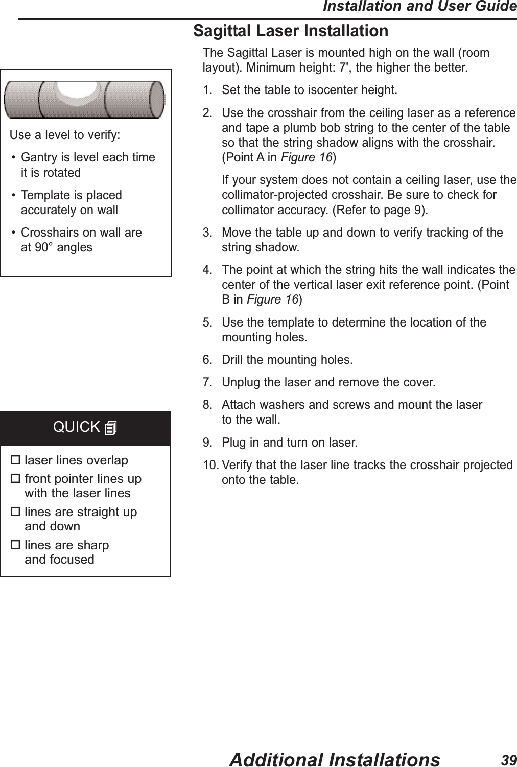 Use a level to verify:&bull; Gantry is level each time it is rotated&bull; Template is placedaccurately on wall&bull; Crosshairs on wall are at 90&deg; anglesSagittal Laser InstallationThe Sagittal Laser is mounted high on the wall (roomlayout). Minimum height: 7', the higher the better.1. Set the table to isocenter height.2. Use the crosshair from the ceiling laser as a referenceand tape a plumb bob string to the center of the table so that the string shadow aligns with the crosshair. (Point A in Figure 16) If your system does not contain a ceiling laser, use thecollimator-projected crosshair. Be sure to check forcollimator accuracy. (Refer to page 9). 3. Move the table up and down to verify tracking of thestring shadow.4. The point at which the string hits the wall indicates thecenter of the vertical laser exit reference point. (PointB in Figure 16) 5. Use the template to determine the location of themounting holes.6. Drill the mounting holes.7. Unplug the laser and remove the cover.8. Attach washers and screws and mount the laser to the wall. 9. Plug in and turn on laser.10. Verify that the laser line tracks the crosshair projectedonto the table.laser lines overlapfront pointer lines up with the laser lineslines are straight up and downlines are sharp and focusedQUICK Additional InstallationsInstallation and User Guide39