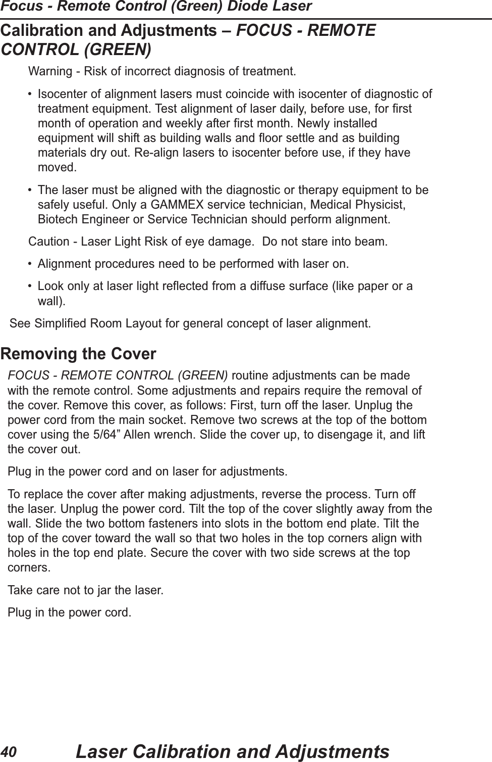 Calibration and Adjustments &ndash; FOCUS - REMOTECONTROL (GREEN)Warning - Risk of incorrect diagnosis of treatment. &bull; Isocenter of alignment lasers must coincide with isocenter of diagnostic oftreatment equipment. Test alignment of laser daily, before use, for firstmonth of operation and weekly after first month. Newly installedequipment will shift as building walls and floor settle and as buildingmaterials dry out. Re-align lasers to isocenter before use, if they havemoved.&bull; The laser must be aligned with the diagnostic or therapy equipment to besafely useful. Only a GAMMEX service technician, Medical Physicist,Biotech Engineer or Service Technician should perform alignment.Caution - Laser Light Risk of eye damage.  Do not stare into beam.  &bull; Alignment procedures need to be performed with laser on.&bull; Look only at laser light reflected from a diffuse surface (like paper or awall).See Simplified Room Layout for general concept of laser alignment.Removing the CoverFOCUS - REMOTE CONTROL (GREEN) routine adjustments can be madewith the remote control. Some adjustments and repairs require the removal ofthe cover. Remove this cover, as follows: First, turn off the laser. Unplug thepower cord from the main socket. Remove two screws at the top of the bottomcover using the 5/64&rdquo; Allen wrench. Slide the cover up, to disengage it, and liftthe cover out.Plug in the power cord and on laser for adjustments. To replace the cover after making adjustments, reverse the process. Turn offthe laser. Unplug the power cord. Tilt the top of the cover slightly away from thewall. Slide the two bottom fasteners into slots in the bottom end plate. Tilt thetop of the cover toward the wall so that two holes in the top corners align withholes in the top end plate. Secure the cover with two side screws at the topcorners.Take care not to jar the laser. Plug in the power cord. Laser Calibration and AdjustmentsFocus - Remote Control (Green) Diode Laser40