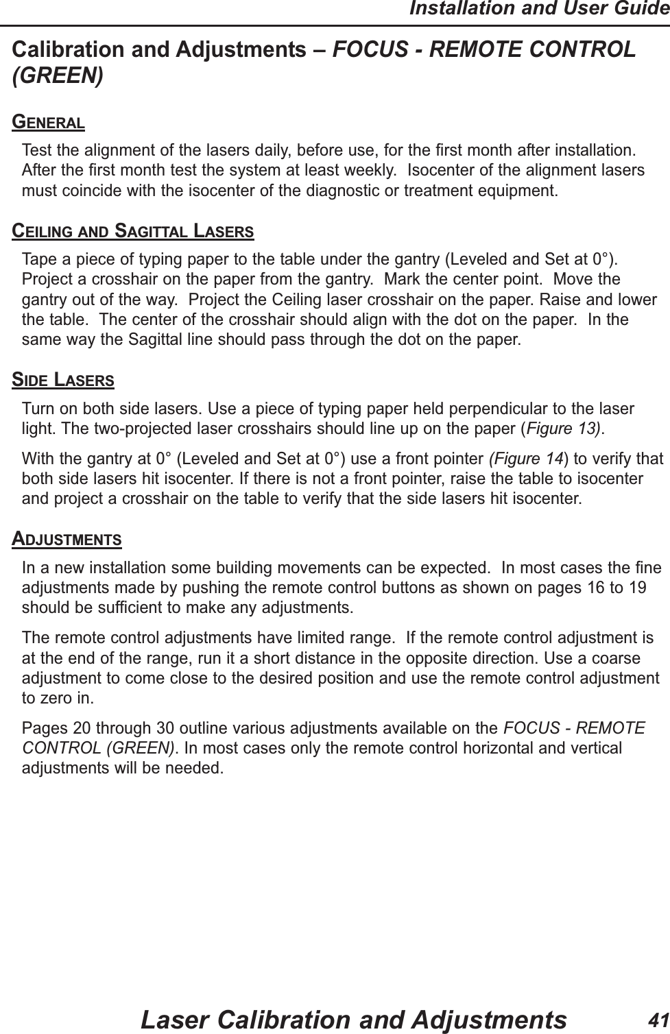 Calibration and Adjustments &ndash; FOCUS - REMOTE CONTROL(GREEN)GENERALTest the alignment of the lasers daily, before use, for the first month after installation.After the first month test the system at least weekly.  Isocenter of the alignment lasersmust coincide with the isocenter of the diagnostic or treatment equipment.CEILING AND SAGITTAL LASERSTape a piece of typing paper to the table under the gantry (Leveled and Set at 0&deg;).Project a crosshair on the paper from the gantry.  Mark the center point.  Move thegantry out of the way.  Project the Ceiling laser crosshair on the paper. Raise and lowerthe table.  The center of the crosshair should align with the dot on the paper.  In thesame way the Sagittal line should pass through the dot on the paper.  SIDE LASERSTurn on both side lasers. Use a piece of typing paper held perpendicular to the laserlight. The two-projected laser crosshairs should line up on the paper (Figure 13).With the gantry at 0&deg; (Leveled and Set at 0&deg;) use a front pointer (Figure 14) to verify thatboth side lasers hit isocenter. If there is not a front pointer, raise the table to isocenterand project a crosshair on the table to verify that the side lasers hit isocenter.ADJUSTMENTSIn a new installation some building movements can be expected.  In most cases the fineadjustments made by pushing the remote control buttons as shown on pages 16 to 19should be sufficient to make any adjustments.The remote control adjustments have limited range.  If the remote control adjustment isat the end of the range, run it a short distance in the opposite direction. Use a coarseadjustment to come close to the desired position and use the remote control adjustmentto zero in.Pages 20 through 30 outline various adjustments available on the FOCUS - REMOTECONTROL (GREEN). In most cases only the remote control horizontal and verticaladjustments will be needed.Laser Calibration and AdjustmentsInstallation and User Guide41