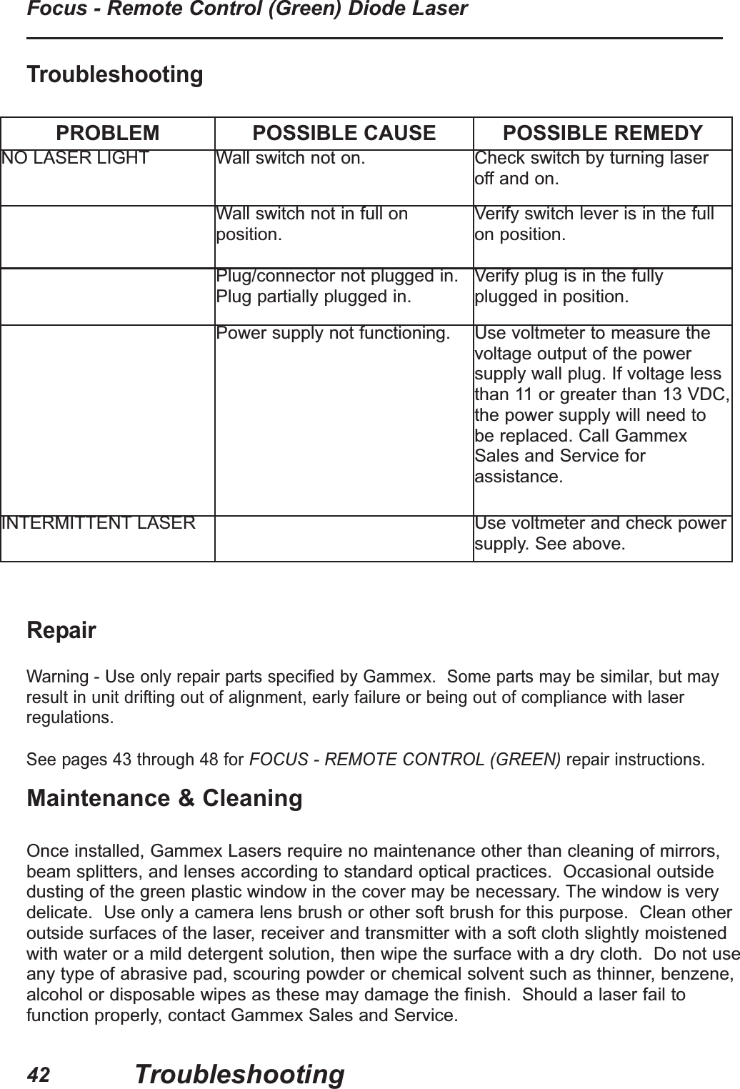RepairWarning - Use only repair parts specified by Gammex.  Some parts may be similar, but mayresult in unit drifting out of alignment, early failure or being out of compliance with laserregulations.See pages 43 through 48 for FOCUS - REMOTE CONTROL (GREEN) repair instructions.TroubleshootingPROBLEM POSSIBLE CAUSE POSSIBLE REMEDYNO LASER LIGHT Wall switch not on. Check switch by turning laseroff and on.Wall switch not in full onposition.Verify switch lever is in the fullon position.Plug/connector not plugged in.Plug partially plugged in.Verify plug is in the fullyplugged in position.Power supply not functioning. Use voltmeter to measure thevoltage output of the powersupply wall plug. If voltage lessthan 11 or greater than 13 VDC,the power supply will need tobe replaced. Call GammexSales and Service forassistance.INTERMITTENT LASER Use voltmeter and check powersupply. See above.TroubleshootingFocus - Remote Control (Green) Diode Laser42Maintenance &amp; CleaningOnce installed, Gammex Lasers require no maintenance other than cleaning of mirrors,beam splitters, and lenses according to standard optical practices.  Occasional outsidedusting of the green plastic window in the cover may be necessary. The window is verydelicate.  Use only a camera lens brush or other soft brush for this purpose.  Clean otheroutside surfaces of the laser, receiver and transmitter with a soft cloth slightly moistenedwith water or a mild detergent solution, then wipe the surface with a dry cloth.  Do not useany type of abrasive pad, scouring powder or chemical solvent such as thinner, benzene,alcohol or disposable wipes as these may damage the finish.  Should a laser fail tofunction properly, contact Gammex Sales and Service.